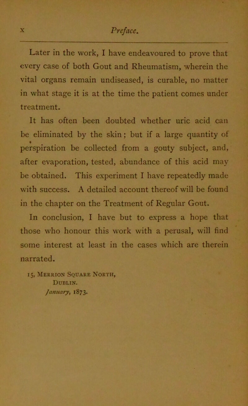 Later in the work, I have endeavoured to prove that every case of both Gout and Rheumatism, wherein the vital organs remain undiseased, is curable, no matter in what stage it is at the time the patient comes under treatment. It has often been doubted whether uric acid can be eliminated by the skin; but if a large quantity of perspiration be collected from a gouty subject, and, after evaporation, tested, abundance of this acid may be obtained. This experiment I have repeatedly made with success. A detailed account thereof will be found in the chapter on the Treatment of Regular Gout. In conclusion, I have but to express a hope that those who honour this work with a perusal, will find some interest at least in the cases which are therein narrated. 15, Merrion Square North, Dublin. January, 1873.