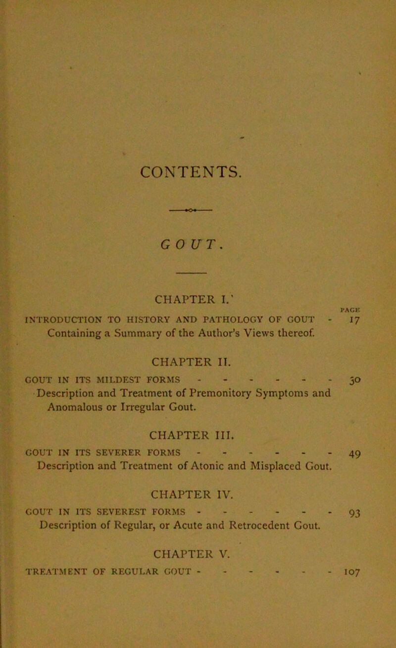 CONTENTS. GOUT. CHAPTER I.’ PAGE INTRODUCTION TO HISTORY AND PATHOLOGY OF GOUT - 17 Containing a Summary of the Author’s Views thereof. CHAPTER II. GOUT IN ITS MILDEST FORMS jO Description and Treatment of Premonitory Symptoms and Anomalous or Irregular Gout. CHAPTER III. GOUT IN ITS SEVERER FORMS 49 Description and Treatment of Atonic and Misplaced Gout. CHAPTER IV. GOUT IN ITS SEVEREST FORMS 93 Description of Regular, or Acute and Retrocedent Gout. CHAPTER V. TREATMENT OF REGULAR GOUT 107