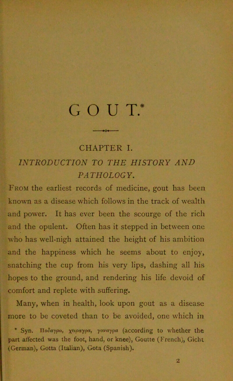 gout: CHAPTER I. INTRODUCTION TO THE HISTORY AND PATHOLOGY. From the earliest records of medicine, gout has been known as a disease which follows in the track of wealth and power. It has ever been the scourge of the rich and the opulent. Often has it stepped in between one who has well-nigh attained the height of his ambition and the happiness which he seems about to enjoy, snatching the cup from his very lips, dashing all his hopes to the ground, and rendering his life devoid of comfort and replete with suffering. Many, when in health, look upon gout as a disease more to be coveted than to be avoided, one which in * Syn. Ilo&xypa, xufiaypa, yovaypa (according to whether the part affected was the foot, hand, or knee), Goutte (French), Gicht (German), Gotta (Italian), Gota (Spanish). 2