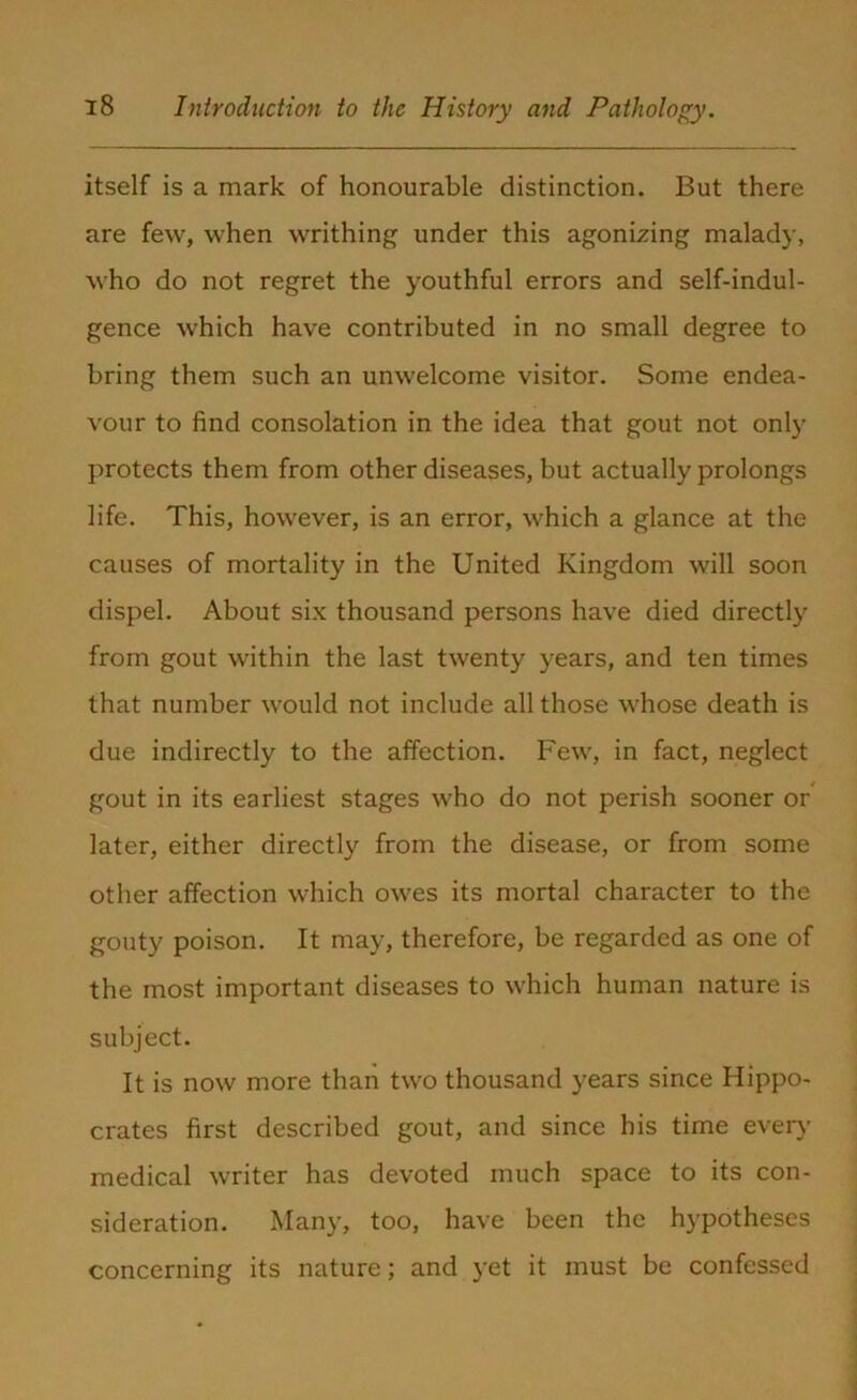itself is a mark of honourable distinction. But there are few, when writhing under this agonizing malady, who do not regret the youthful errors and self-indul- gence which have contributed in no small degree to bring them such an unwelcome visitor. Some endea- vour to find consolation in the idea that gout not only protects them from other diseases, but actually prolongs life. This, however, is an error, which a glance at the causes of mortality in the United Kingdom will soon dispel. About six thousand persons have died directly from gout within the last twenty years, and ten times that number would not include all those whose death is due indirectly to the affection. Few, in fact, neglect gout in its earliest stages who do not perish sooner or later, either directly from the disease, or from some other affection which owes its mortal character to the gouty poison. It may, therefore, be regarded as one of the most important diseases to which human nature is subject. It is now more than two thousand years since Hippo- crates first described gout, and since his time even’ medical writer has devoted much space to its con- sideration. Many, too, have been the hypotheses concerning its nature; and yet it must be confessed