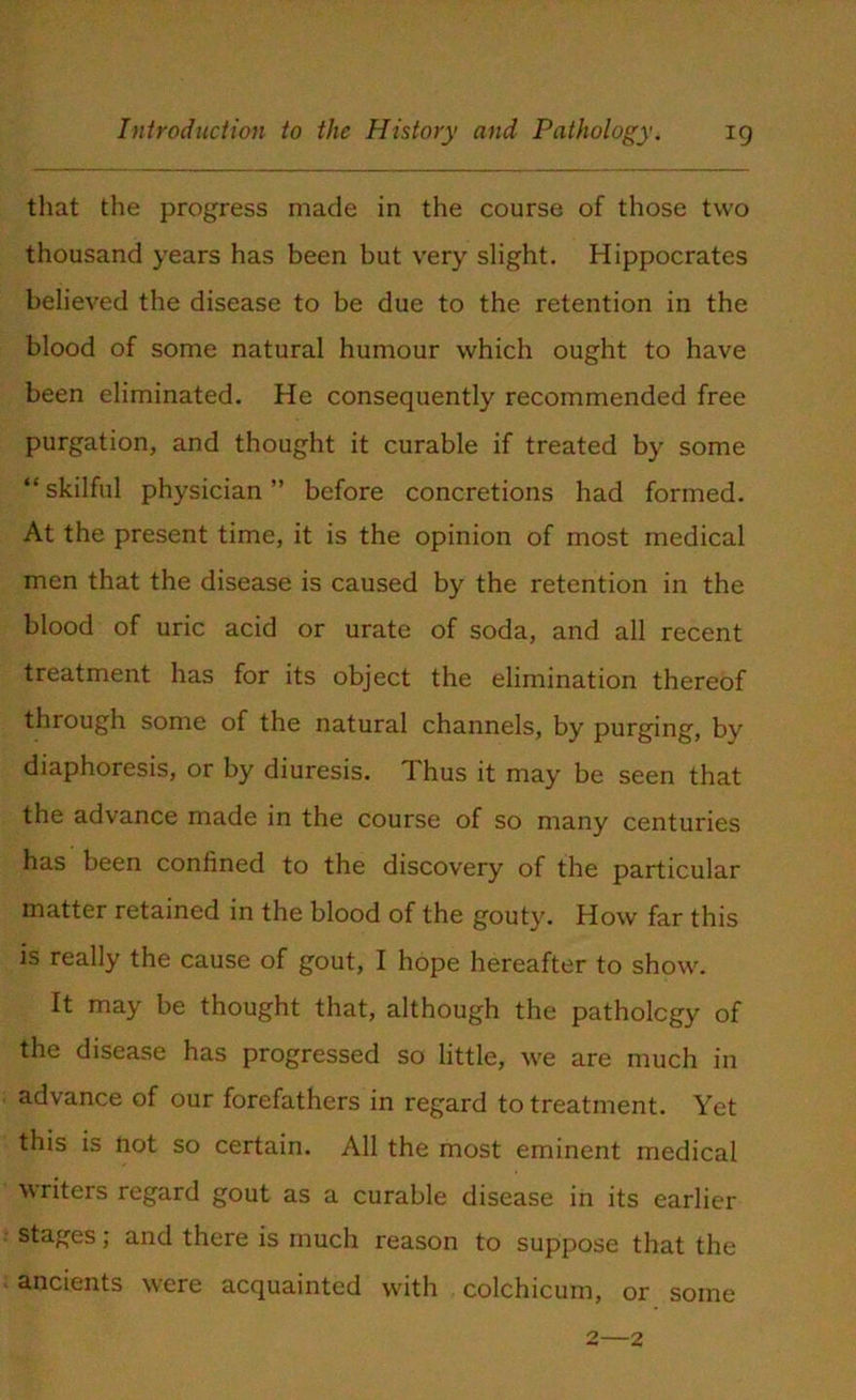 that the progress made in the course of those two thousand years has been but very slight. Hippocrates believed the disease to be due to the retention in the blood of some natural humour which ought to have been eliminated. He consequently recommended free purgation, and thought it curable if treated by some “ skilful physician ” before concretions had formed. At the present time, it is the opinion of most medical men that the disease is caused by the retention in the blood of uric acid or urate of soda, and all recent treatment has for its object the elimination thereof through some of the natural channels, by purging, by diaphoresis, or by diuresis. Thus it may be seen that the advance made in the course of so many centuries has been confined to the discovery of the particular matter retained in the blood of the gouty. How far this is really the cause of gout, I hope hereafter to show. It may be thought that, although the pathology of the disease has progressed so little, we are much in advance of our forefathers in regard to treatment. Yet this is not so certain. All the most eminent medical writers regard gout as a curable disease in its earlier stages; and there is much reason to suppose that the ancients were acquainted with colchicum, or some 2—2