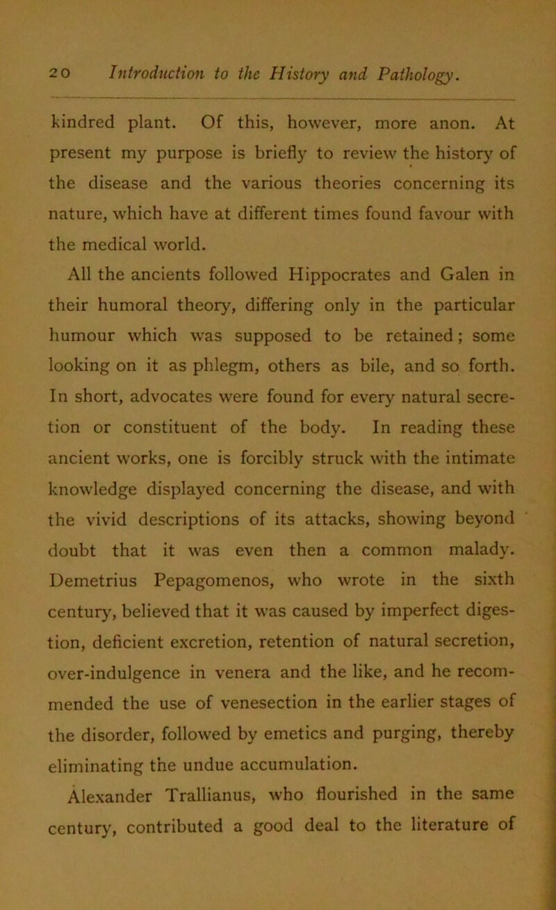 kindred plant. Of this, however, more anon. At present my purpose is briefly to review the history of the disease and the various theories concerning its nature, which have at different times found favour with the medical world. All the ancients followed Hippocrates and Galen in their humoral theory, differing only in the particular humour which was supposed to be retained; some looking on it as phlegm, others as bile, and so forth. In short, advocates were found for every natural secre- tion or constituent of the body. In reading these ancient works, one is forcibly struck with the intimate knowledge displayed concerning the disease, and with the vivid descriptions of its attacks, showing beyond doubt that it was even then a common malady. Demetrius Pepagomenos, who wrote in the sixth century, believed that it was caused by imperfect diges- tion, deficient excretion, retention of natural secretion, over-indulgence in venera and the like, and he recom- mended the use of venesection in the earlier stages of the disorder, followed by emetics and purging, thereby eliminating the undue accumulation. Alexander Trallianus, who flourished in the same century, contributed a good deal to the literature of