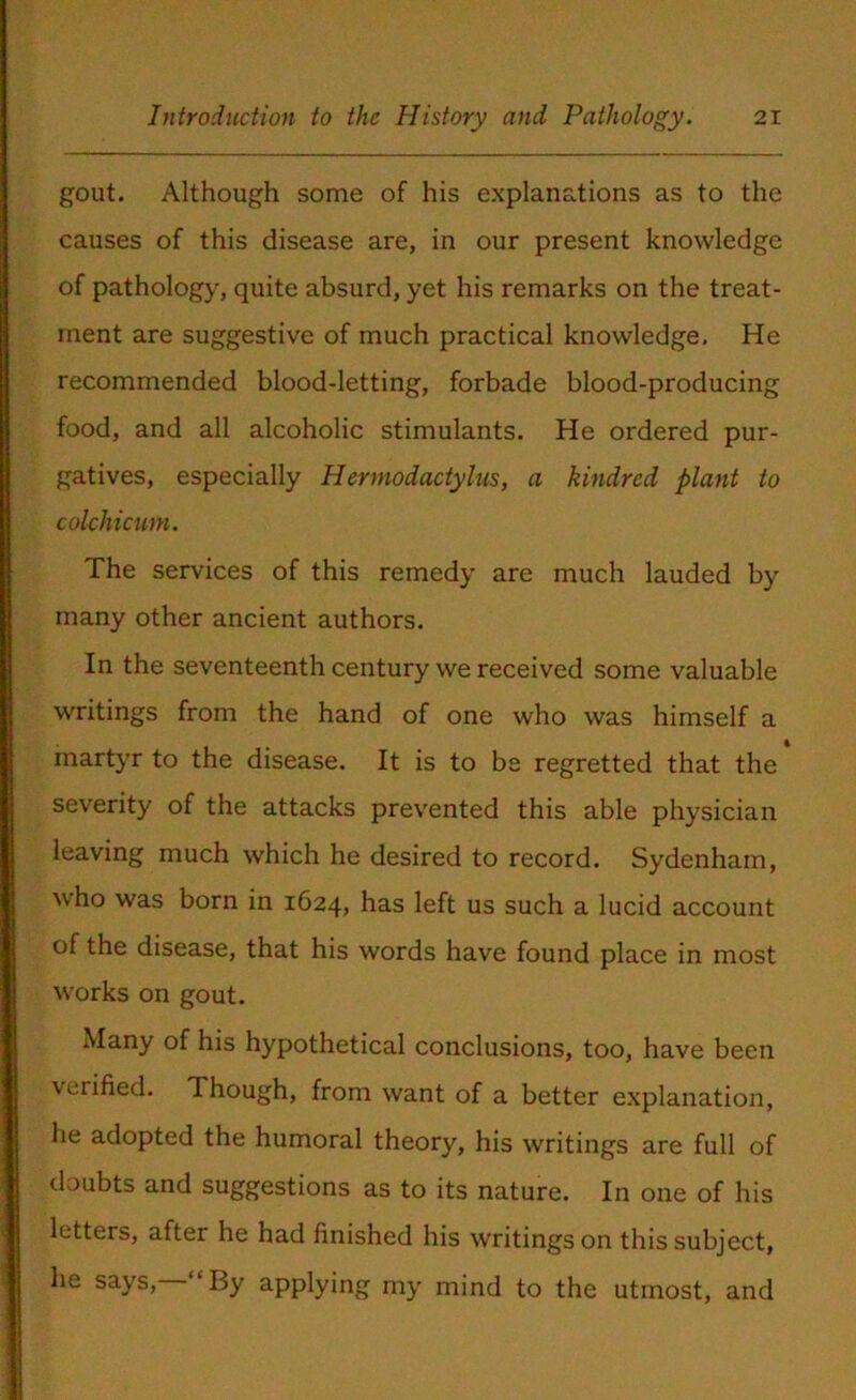 gout. Although some of his explanations as to the causes of this disease are, in our present knowledge of pathology, quite absurd, yet his remarks on the treat- ment are suggestive of much practical knowledge. He recommended blood-letting, forbade blood-producing food, and all alcoholic stimulants. He ordered pur- gatives, especially Hermodactylus, a kindred plant to colchicum. The services of this remedy are much lauded by many other ancient authors. In the seventeenth century we received some valuable writings from the hand of one who was himself a martyr to the disease. It is to be regretted that the severity of the attacks prevented this able physician leaving much which he desired to record. Sydenham, who was born in 1624, has left us such a lucid account of the disease, that his words have found place in most works on gout. Many of his hypothetical conclusions, too, have been verified. Though, from want of a better explanation, he adopted the humoral theory, his writings are full of doubts and suggestions as to its nature. In one of his letters, after he had finished his writings on this subject, he says, “By applying my mind to the utmost, and