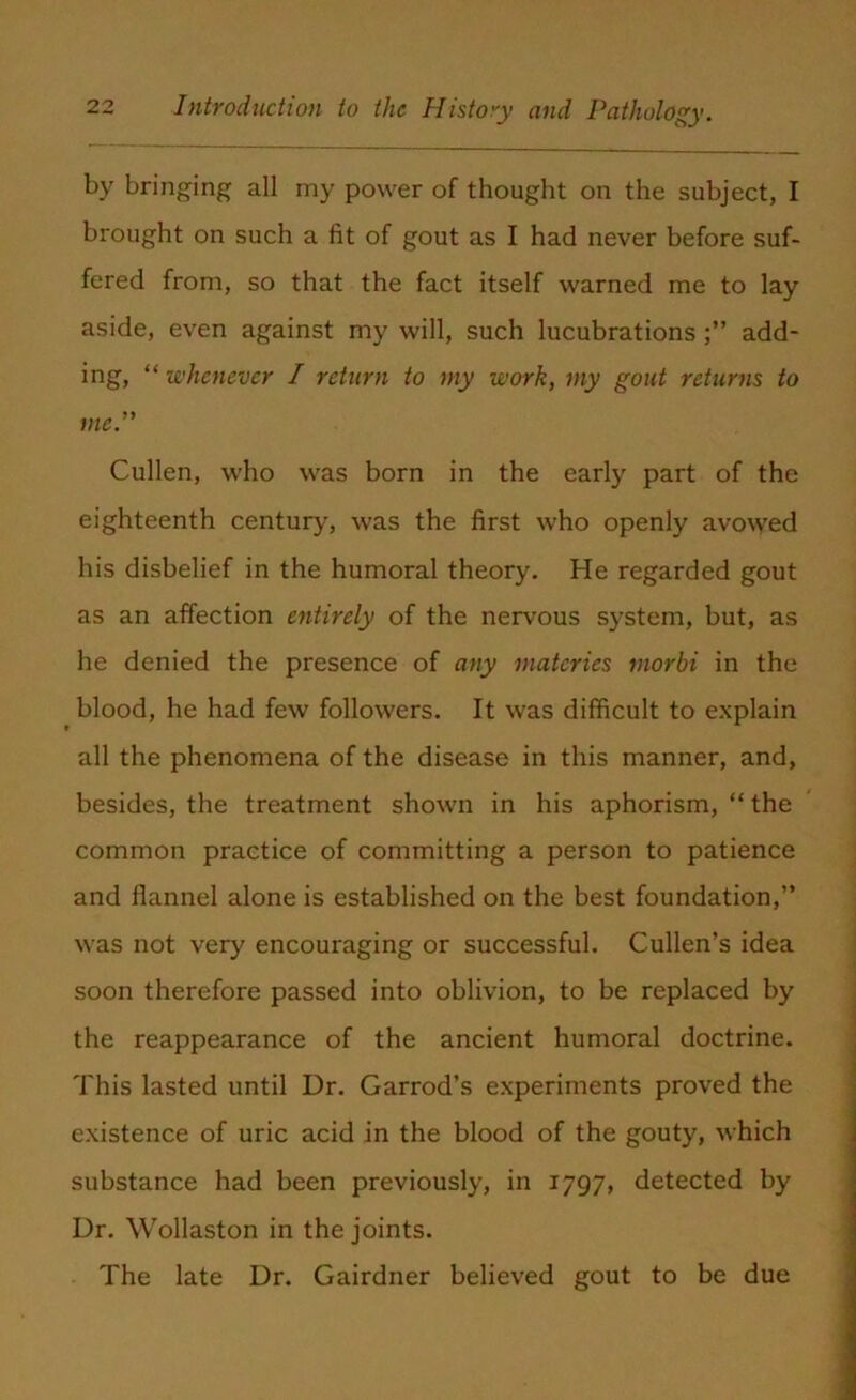 by bringing all my power of thought on the subject, I brought on such a fit of gout as I had never before suf- fered from, so that the fact itself warned me to lay aside, even against my will, such lucubrations add- ing, “ whenever I return to my work, my gout returns to me.” Cullen, who was born in the early part of the eighteenth century, was the first who openly avowed his disbelief in the humoral theory. He regarded gout as an affection entirely of the nervous system, but, as he denied the presence of any matcries morbi in the blood, he had few followers. It was difficult to explain all the phenomena of the disease in this manner, and, besides, the treatment shown in his aphorism, “the common practice of committing a person to patience and flannel alone is established on the best foundation,” was not very encouraging or successful. Cullen’s idea soon therefore passed into oblivion, to be replaced by the reappearance of the ancient humoral doctrine. This lasted until Dr. Garrod’s experiments proved the existence of uric acid in the blood of the gouty, which substance had been previously, in 1797, detected by Dr. Wollaston in the joints. The late Dr. Gairdner believed gout to be due