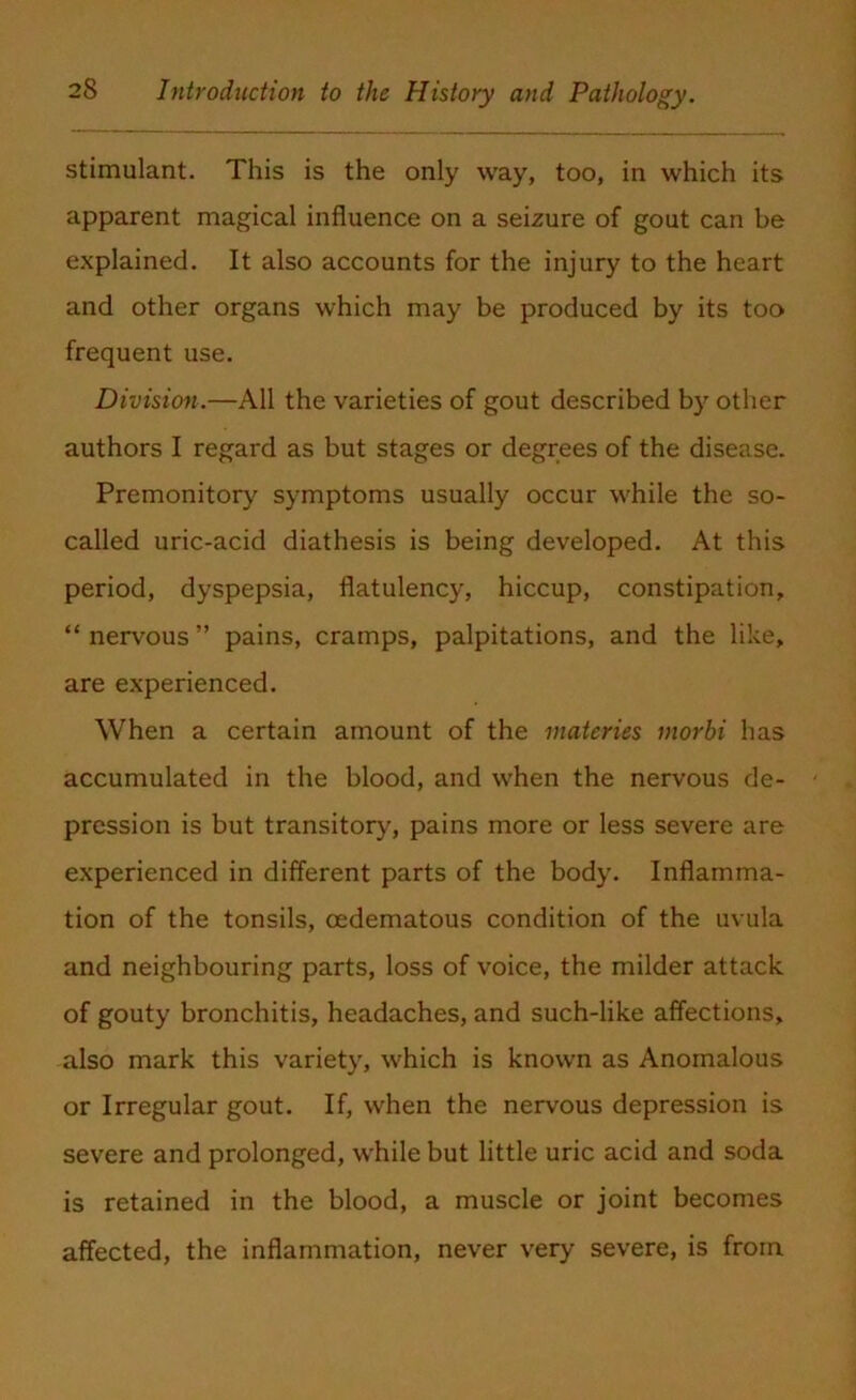 stimulant. This is the only way, too, in which its apparent magical influence on a seizure of gout can be explained. It also accounts for the injury to the heart and other organs which may be produced by its too frequent use. Division.—All the varieties of gout described by other authors I regard as but stages or degrees of the disease. Premonitory symptoms usually occur while the so- called uric-acid diathesis is being developed. At this period, dyspepsia, flatulency, hiccup, constipation, “nervous” pains, cramps, palpitations, and the like, are experienced. When a certain amount of the materies inorbi has accumulated in the blood, and when the nervous de- pression is but transitory, pains more or less severe are experienced in different parts of the body. Inflamma- tion of the tonsils, cedematous condition of the uvula and neighbouring parts, loss of voice, the milder attack of gouty bronchitis, headaches, and such-like affections, also mark this variety, which is known as Anomalous or Irregular gout. If, when the nervous depression is severe and prolonged, while but little uric acid and soda is retained in the blood, a muscle or joint becomes affected, the inflammation, never very severe, is from