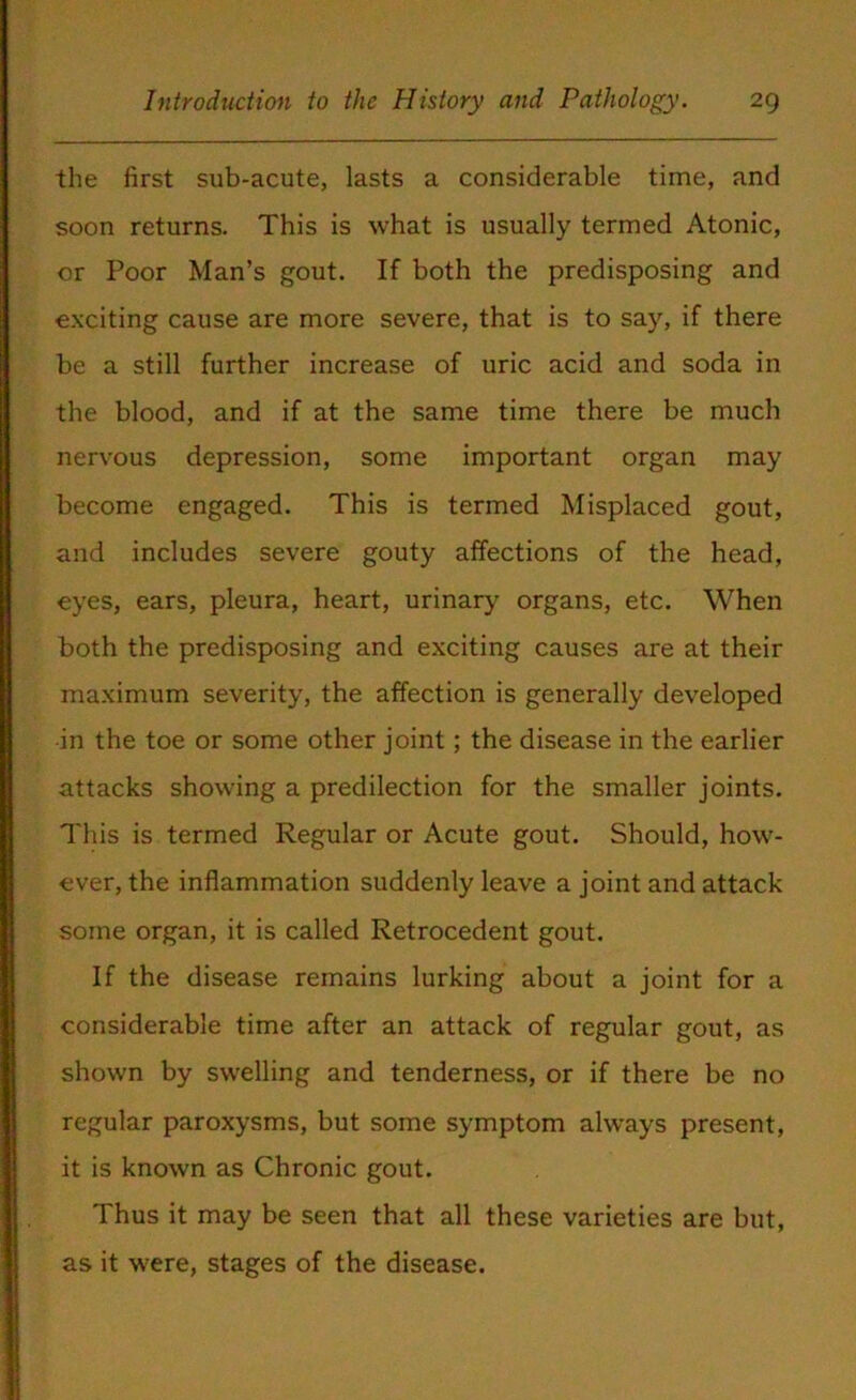 the first sub-acute, lasts a considerable time, and soon returns. This is what is usually termed Atonic, or Poor Man’s gout. If both the predisposing and exciting cause are more severe, that is to say, if there be a still further increase of uric acid and soda in the blood, and if at the same time there be much nervous depression, some important organ may become engaged. This is termed Misplaced gout, and includes severe gouty affections of the head, eyes, ears, pleura, heart, urinary organs, etc. When both the predisposing and exciting causes are at their maximum severity, the affection is generally developed in the toe or some other joint; the disease in the earlier attacks showing a predilection for the smaller joints. This is termed Regular or Acute gout. Should, how- ever, the inflammation suddenly leave a joint and attack some organ, it is called Retrocedent gout. If the disease remains lurking about a joint for a considerable time after an attack of regular gout, as shown by swelling and tenderness, or if there be no regular paroxysms, but some symptom always present, it is known as Chronic gout. Thus it may be seen that all these varieties are but, as it were, stages of the disease.
