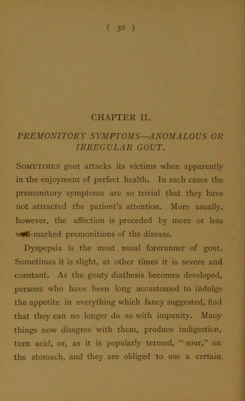 CHAPTER II. PREMONITORY SYMPTOMS—ANOMALOUS OR IRREGULAR GOUT. Sometimes gout attacks its victims when apparently in the enjoyment of perfect health. In such cases the premonitory symptoms are so trivial that they have not attracted the patient’s attention. More usually, however, the affection is preceded by more or less w«il-marked premonitions of the disease. Dyspepsia is the most usual forerunner of gout. Sometimes it is slight, at other times it is severe and constant. As the gouty diathesis becomes developed, persons who have been long accustomed to indulge the appetite in everything which fancy suggested, find that they can no longer do so with impunity. Many things now disagree with them, produce indigestion, turn acid, or, as it is popularly termed, “ sour,” on the stomach, and they, are obliged to use a certain