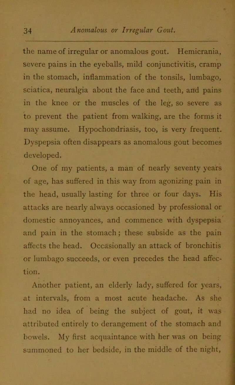 the name of irregular or anomalous gout. Hemicrania, severe pains in the eyeballs, mild conjunctivitis, cramp in the stomach, inflammation of the tonsils, lumbago, sciatica, neuralgia about the face and teeth, and pains in the knee or the muscles of the leg, so severe as to prevent the patient from walking, are the forms it may assume. Hypochondriasis, too, is very frequent. Dyspepsia often disappears as anomalous gout becomes developed. One of my patients, a man of nearly seventy years of age, has suffered in this way from agonizing pain in the head, usually lasting for three or four days. His attacks are nearly always occasioned by professional or domestic annoyances, and commence with dyspepsia and pain in the stomach; these subside as the pain affects the head. Occasionally an attack of bronchitis or lumbago succeeds, or even precedes the head affec- tion. Another patient, an elderly lady, suffered for years, at intervals, from a most acute headache. As she had no idea of being the subject of gout, it was attributed entirely to derangement of the stomach and bowels. My first acquaintance with her was on being summoned to her bedside, in the middle of the night,