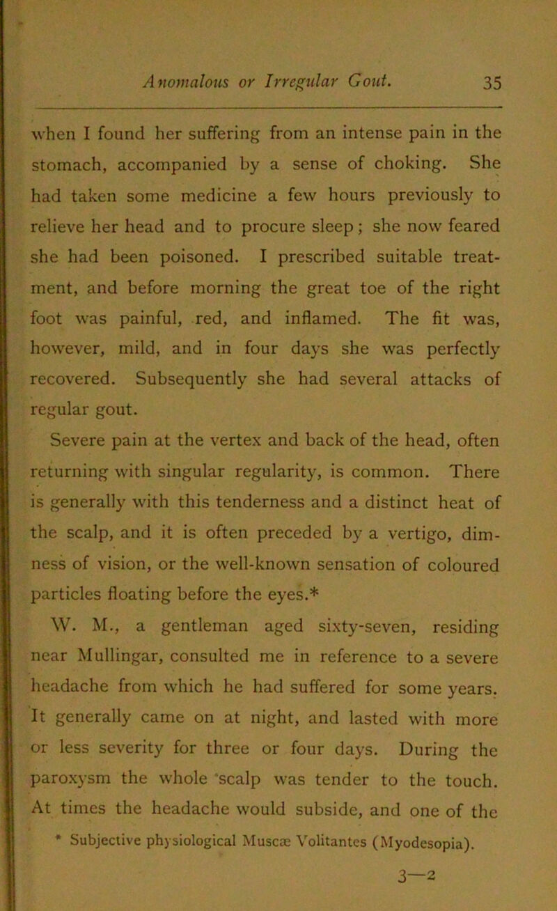 when I found her suffering from an intense pain in the stomach, accompanied by a sense of choking. She had taken some medicine a few hours previously to relieve her head and to procure sleep; she now feared she had been poisoned. I prescribed suitable treat- ment, and before morning the great toe of the right foot was painful, red, and inflamed. The fit was, however, mild, and in four days she was perfectly recovered. Subsequently she had several attacks of regular gout. Severe pain at the vertex and back of the head, often returning with singular regularity, is common. There is generally with this tenderness and a distinct heat of the scalp, and it is often preceded by a vertigo, dim- ness of vision, or the well-known sensation of coloured particles floating before the eyes.* W. M., a gentleman aged sixty-seven, residing near Mullingar, consulted me in reference to a severe headache from which he had suffered for some years. It generally came on at night, and lasted with more or less severity for three or four days. During the paroxysm the whole ‘scalp was tender to the touch. At times the headache would subside, and one of the * Subjective physiological Muscae Volitantes (Myodesopia). 3—2