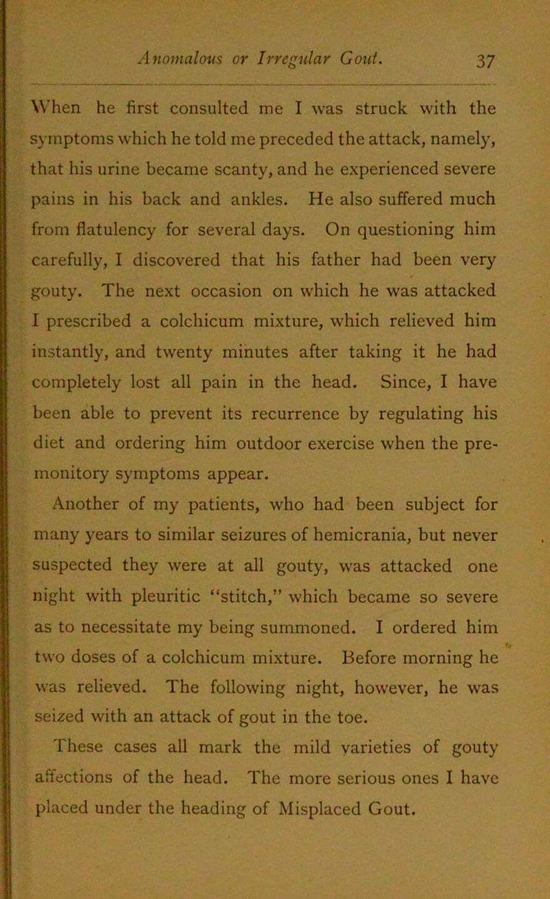 When he first consulted me I was struck with the symptoms which he told me preceded the attack, namely, that his urine became scanty, and he experienced severe pains in his back and ankles. He also suffered much from flatulency for several days. On questioning him carefully, I discovered that his father had been very gouty. The next occasion on which he was attacked I prescribed a colchicum mixture, which relieved him instantly, and twenty minutes after taking it he had completely lost all pain in the head. Since, I have been able to prevent its recurrence by regulating his diet and ordering him outdoor exercise when the pre- monitory symptoms appear. Another of my patients, who had been subject for many years to similar seizures of hemicrania, but never suspected they were at all gouty, was attacked one night with pleuritic “stitch,” which became so severe as to necessitate my being summoned. I ordered him two doses of a colchicum mixture. Before morning he was relieved. The following night, however, he was seized with an attack of gout in the toe. These cases all mark the mild varieties of gouty affections of the head. The more serious ones I have placed under the heading of Misplaced Gout.