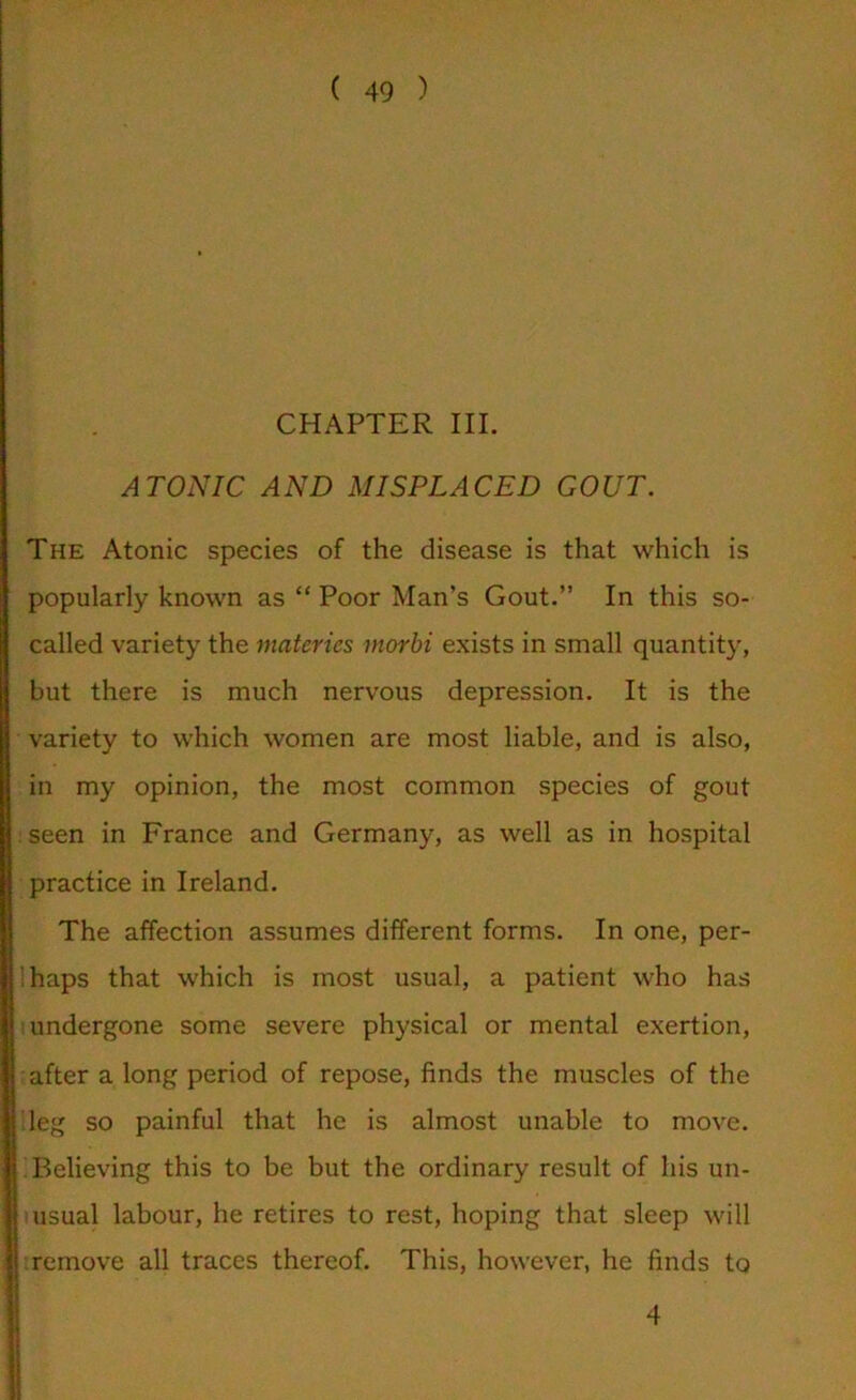 CHAPTER III. ATONIC AND MISPLACED GOUT. The Atonic species of the disease is that which is popularly known as “ Poor Man’s Gout.” In this so- called variety the materics morbi exists in small quantity, but there is much nervous depression. It is the variety to which women are most liable, and is also, in my opinion, the most common species of gout . seen in France and Germany, as well as in hospital practice in Ireland. The affection assumes different forms. In one, per- ihaps that which is most usual, a patient who has undergone some severe physical or mental exertion, after a long period of repose, finds the muscles of the leg so painful that he is almost unable to move. Believing this to be but the ordinary result of his un- usual labour, he retires to rest, hoping that sleep will remove all traces thereof. This, however, he finds to 4
