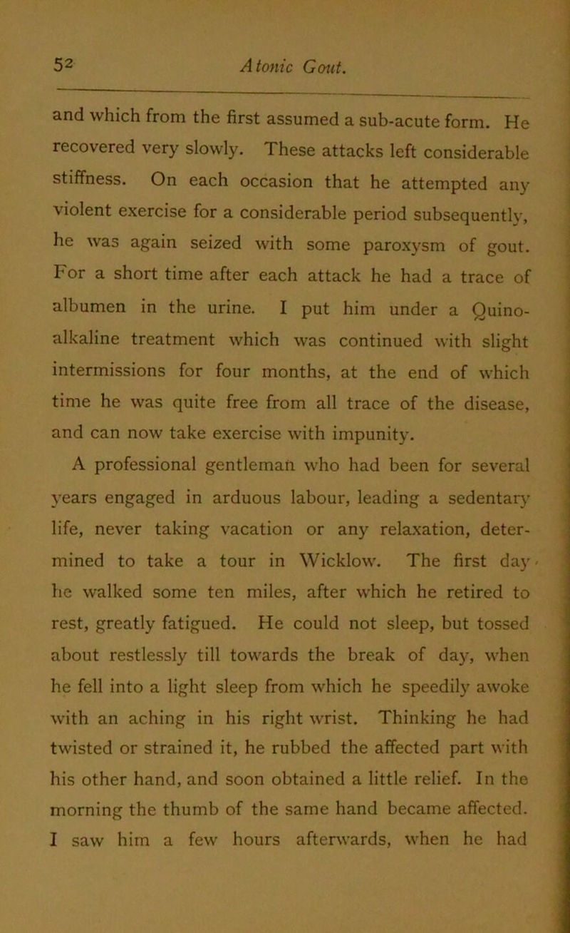 and which from the first assumed a sub-acute form. He recovered very slowly. These attacks left considerable stiffness. On each occasion that he attempted any violent exercise for a considerable period subsequently, he was again seized with some paroxysm of gout. For a short time after each attack he had a trace of albumen in the urine. I put him under a Quino- alkaline treatment which was continued with slight intermissions for four months, at the end of which time he was quite free from all trace of the disease, and can now take exercise with impunity. A professional gentleman who had been for several years engaged in arduous labour, leading a sedentary life, never taking vacation or any relaxation, deter- mined to take a tour in Wicklow. The first day- he walked some ten miles, after which he retired to rest, greatly fatigued. He could not sleep, but tossed about restlessly till towards the break of day, when he fell into a light sleep from which he speedily awoke with an aching in his right wrist. Thinking he had twisted or strained it, he rubbed the affected part with his other hand, and soon obtained a little relief. In the morning the thumb of the same hand became affected. I saw him a few hours afterwards, when he had