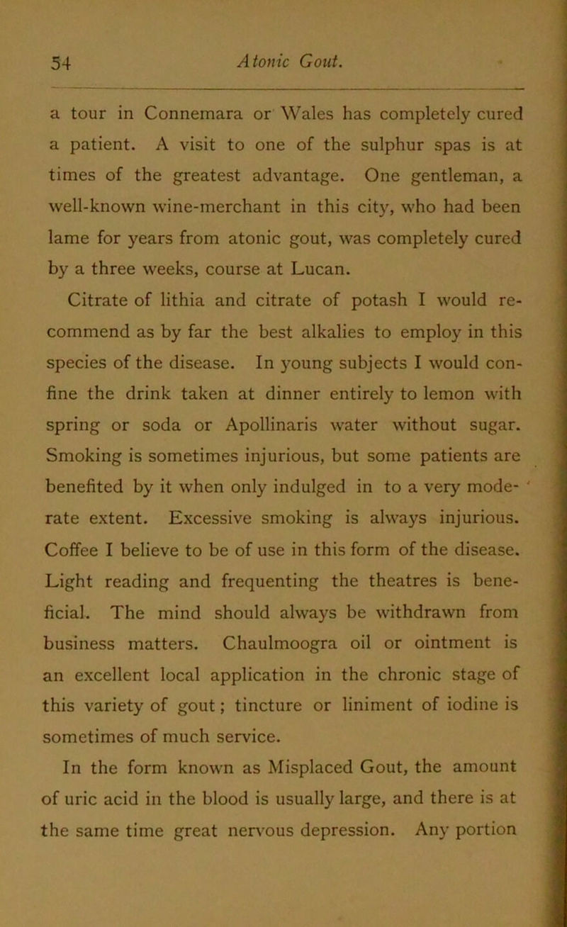 a tour in Connemara or Wales has completely cured a patient. A visit to one of the sulphur spas is at times of the greatest advantage. One gentleman, a well-known wine-merchant in this city, who had been lame for years from atonic gout, was completely cured by a three weeks, course at Lucan. Citrate of lithia and citrate of potash I would re- commend as by far the best alkalies to employ in this species of the disease. In young subjects I would con- fine the drink taken at dinner entirely to lemon with spring or soda or Apollinaris water without sugar. Smoking is sometimes injurious, but some patients are benefited by it when only indulged in to a very mode- ' rate extent. Excessive smoking is always injurious. Coffee I believe to be of use in this form of the disease. Light reading and frequenting the theatres is bene- ficial. The mind should always be withdrawn from business matters. Chaulmoogra oil or ointment is an excellent local application in the chronic stage of this variety of gout; tincture or liniment of iodine is sometimes of much service. In the form known as Misplaced Gout, the amount of uric acid in the blood is usually large, and there is at the same time great nervous depression. Any portion