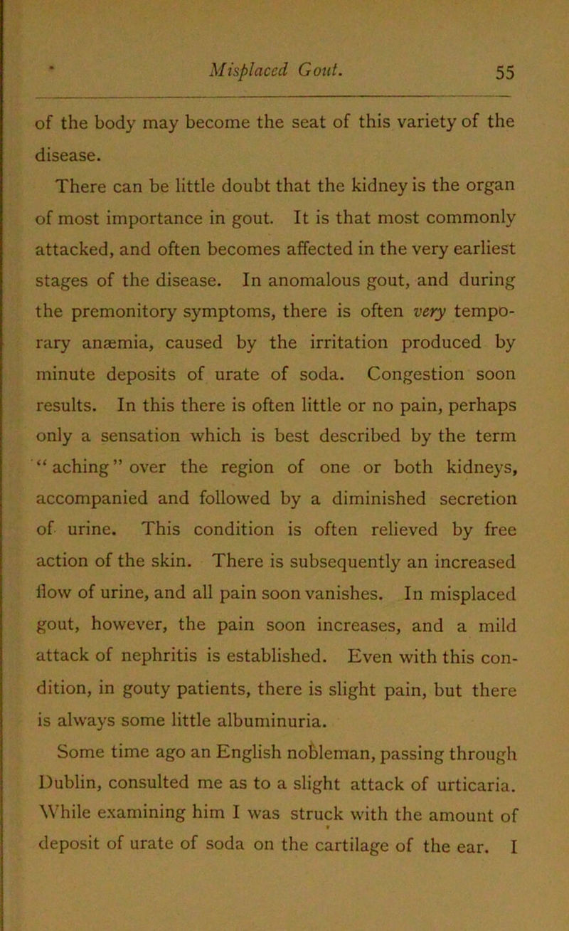 of the body may become the seat of this variety of the disease. There can be little doubt that the kidney is the organ of most importance in gout. It is that most commonly attacked, and often becomes affected in the very earliest stages of the disease. In anomalous gout, and during the premonitory symptoms, there is often very tempo- rary anaemia, caused by the irritation produced by minute deposits of urate of soda. Congestion soon results. In this there is often little or no pain, perhaps only a sensation which is best described by the term “aching’’over the region of one or both kidneys, accompanied and followed by a diminished secretion of urine. This condition is often relieved by free action of the skin. There is subsequently an increased flow of urine, and all pain soon vanishes. In misplaced gout, however, the pain soon increases, and a mild attack of nephritis is established. Even with this con- dition, in gouty patients, there is slight pain, but there is always some little albuminuria. Some time ago an English nobleman, passing through Dublin, consulted me as to a slight attack of urticaria. While examining him I was struck with the amount of deposit of urate of soda on the cartilage of the ear. I