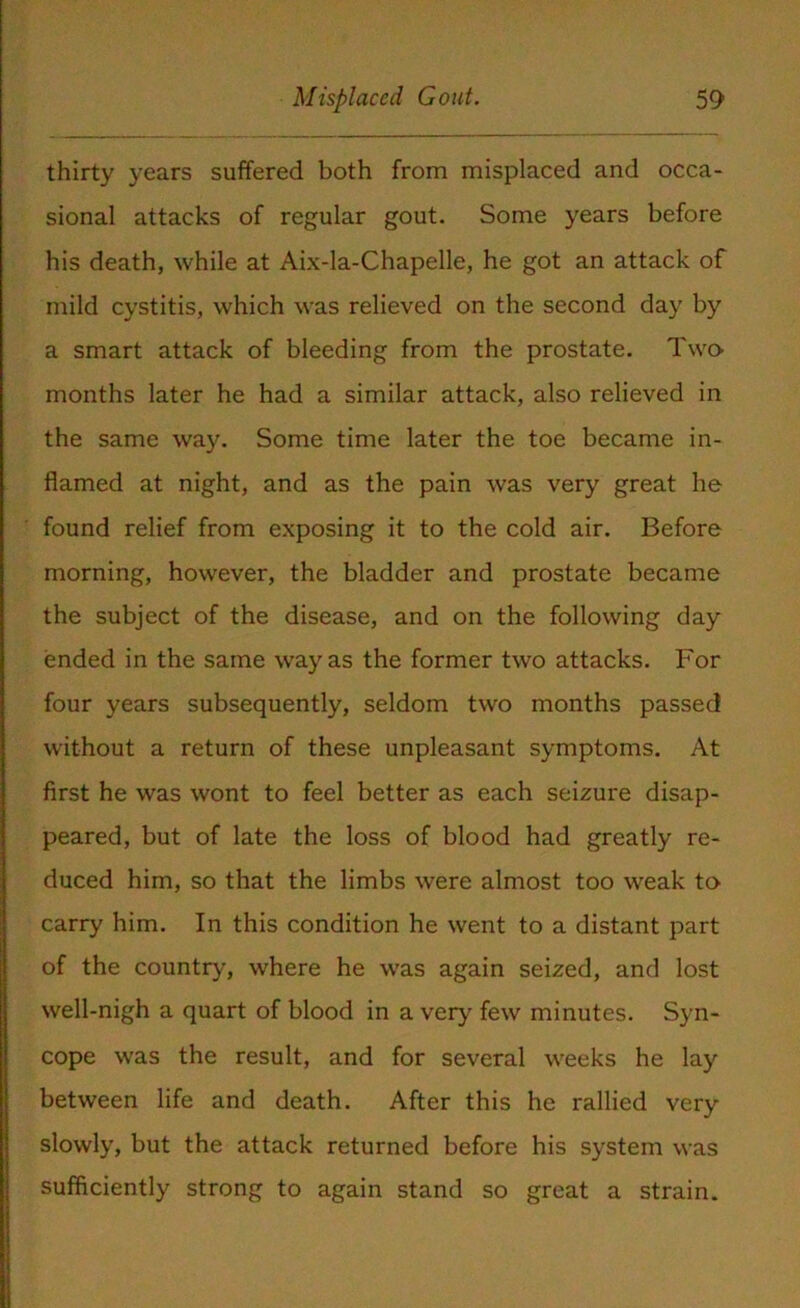 thirty years suffered both from misplaced and occa- sional attacks of regular gout. Some years before his death, while at Aix-la-Chapelle, he got an attack of mild cystitis, which was relieved on the second day by a smart attack of bleeding from the prostate. Two- months later he had a similar attack, also relieved in the same way. Some time later the toe became in- flamed at night, and as the pain was very great he found relief from exposing it to the cold air. Before morning, however, the bladder and prostate became the subject of the disease, and on the following day ended in the same way as the former two attacks. For four years subsequently, seldom two months passed without a return of these unpleasant symptoms. At first he was wont to feel better as each seizure disap- peared, but of late the loss of blood had greatly re- duced him, so that the limbs were almost too weak to carry him. In this condition he went to a distant part of the country, where he was again seized, and lost well-nigh a quart of blood in a very few minutes. Syn- cope was the result, and for several weeks he lay between life and death. After this he rallied very slowly, but the attack returned before his system was sufficiently strong to again stand so great a strain.