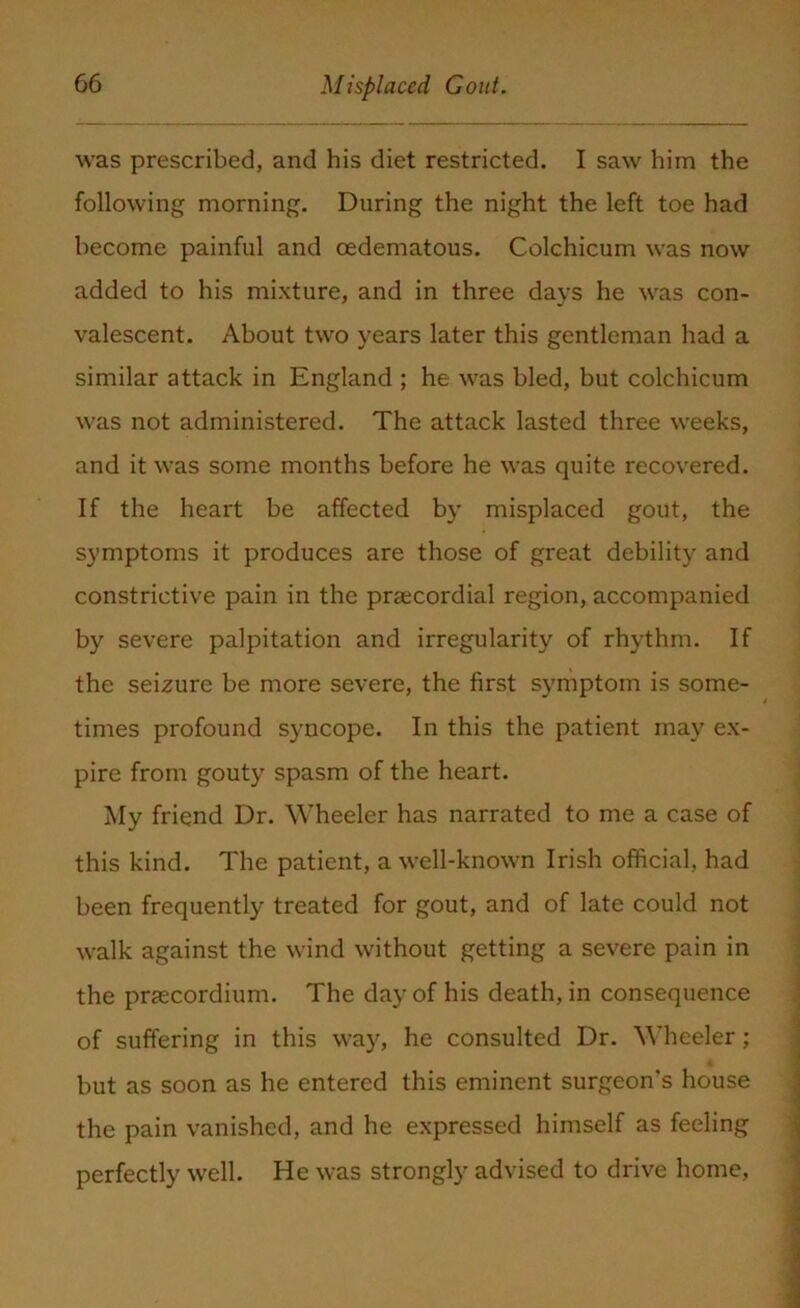 was prescribed, and his diet restricted. I saw him the following morning. During the night the left toe had become painful and oedematous. Colchicum was now added to his mixture, and in three days he was con- valescent. About two years later this gentleman had a similar attack in England ; he was bled, but colchicum was not administered. The attack lasted three weeks, and it was some months before he was quite recovered. If the heart be affected by misplaced gout, the symptoms it produces are those of great debility and constrictive pain in the prgecordial region, accompanied by severe palpitation and irregularity of rhythm. If the secure be more severe, the first symptom is some- times profound syncope. In this the patient may ex- pire from gouty spasm of the heart. My friend Dr. Wheeler has narrated to me a case of this kind. The patient, a well-known Irish official, had been frequently treated for gout, and of late could not walk against the wind without getting a severe pain in the pnecordium. The day of his death, in consequence of suffering in this way, he consulted Dr. Wheeler; but as soon as he entered this eminent surgeon's house the pain vanished, and he expressed himself as feeling perfectly well. He was strongly advised to drive home,