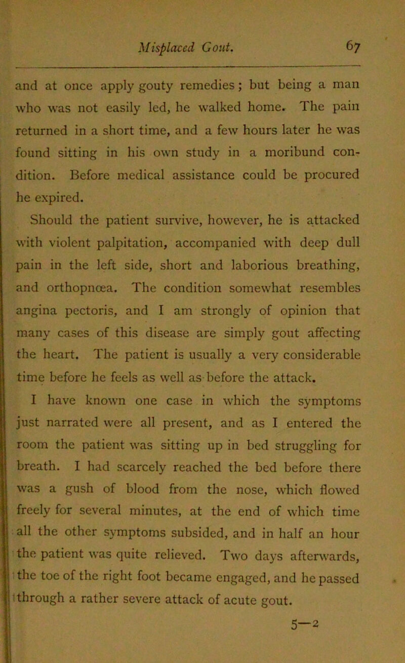 and at once apply gouty remedies; but being a man who was not easily led, he walked home. The pain returned in a short time, and a few hours later he was found sitting in his own study in a moribund con- dition. Before medical assistance could be procured he expired. Should the patient survive, however, he is attacked with violent palpitation, accompanied with deep dull pain in the left side, short and laborious breathing, and orthopneea. The condition somewhat resembles angina pectoris, and I am strongly of opinion that many cases of this disease are simply gout affecting the heart. The patient is usually a very considerable time before he feels as well as before the attack. II have known one case in which the symptoms just narrated were all present, and as I entered the room the patient was sitting up in bed struggling for breath. I had scarcely reached the bed before there was a gush of blood from the nose, which flowed freely for several minutes, at the end of which time all the other symptoms subsided, and in half an hour the patient was quite relieved. Two days afterwards, the toe of the right foot became engaged, and he passed r through a rather severe attack of acute gout. 5—2