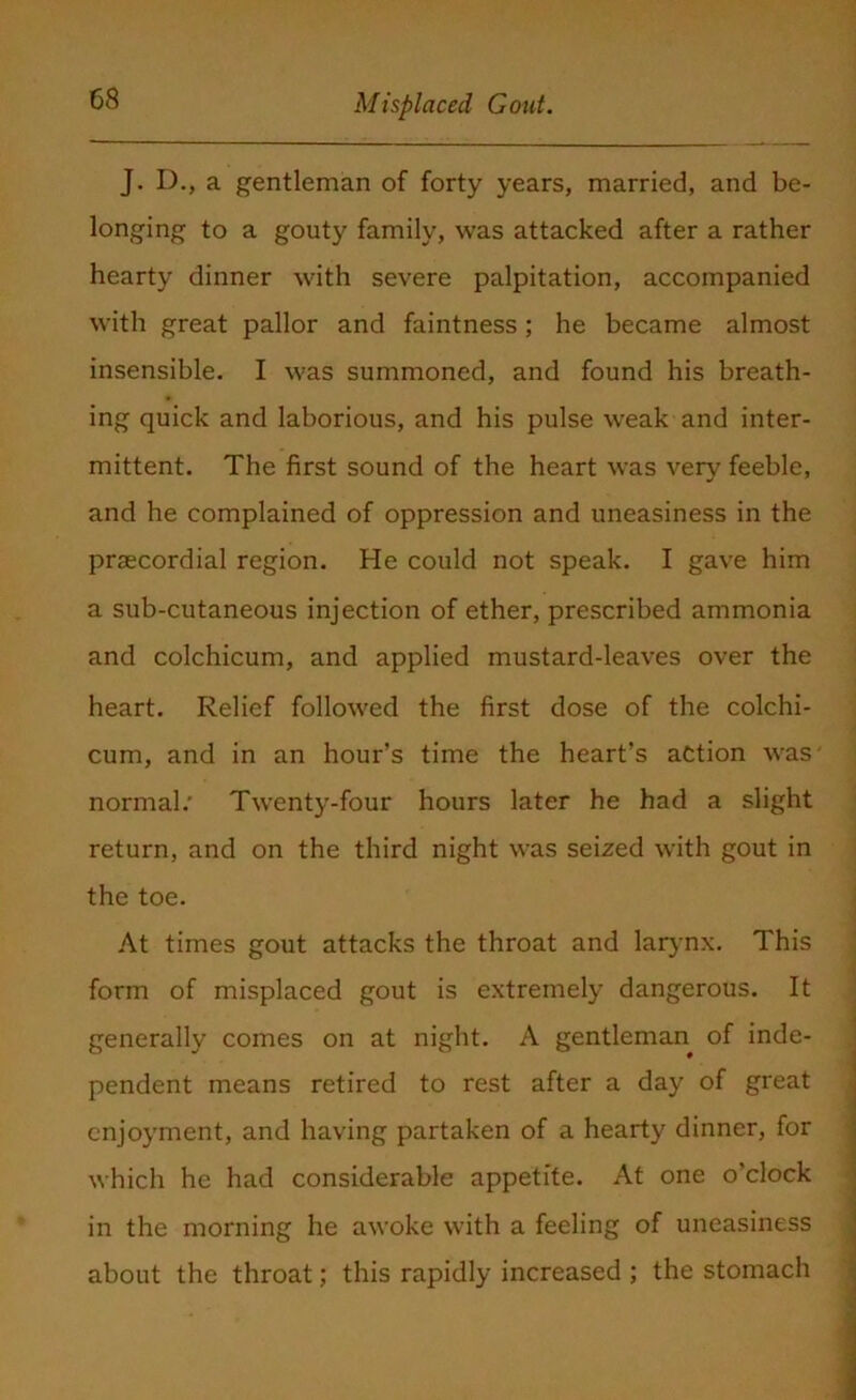 J. D., a gentleman of forty years, married, and be- longing to a gouty family, was attacked after a rather hearty dinner with severe palpitation, accompanied with great pallor and faintness; he became almost insensible. I was summoned, and found his breath- ing quick and laborious, and his pulse weak and inter- mittent. The first sound of the heart was very feeble, and he complained of oppression and uneasiness in the prsecordial region. He could not speak. I gave him a sub-cutaneous injection of ether, prescribed ammonia and colchicum, and applied mustard-leaves over the heart. Relief followed the first dose of the colchi- cum, and in an hour’s time the heart’s action was' normal/ Twenty-four hours later he had a slight return, and on the third night was seized with gout in the toe. At times gout attacks the throat and larynx. This form of misplaced gout is extremely dangerous. It generally comes on at night. A gentleman of inde- pendent means retired to rest after a day of great enjoyment, and having partaken of a hearty dinner, for which he had considerable appetite. At one o’clock in the morning he awoke with a feeling of uneasiness about the throat; this rapidly increased ; the stomach