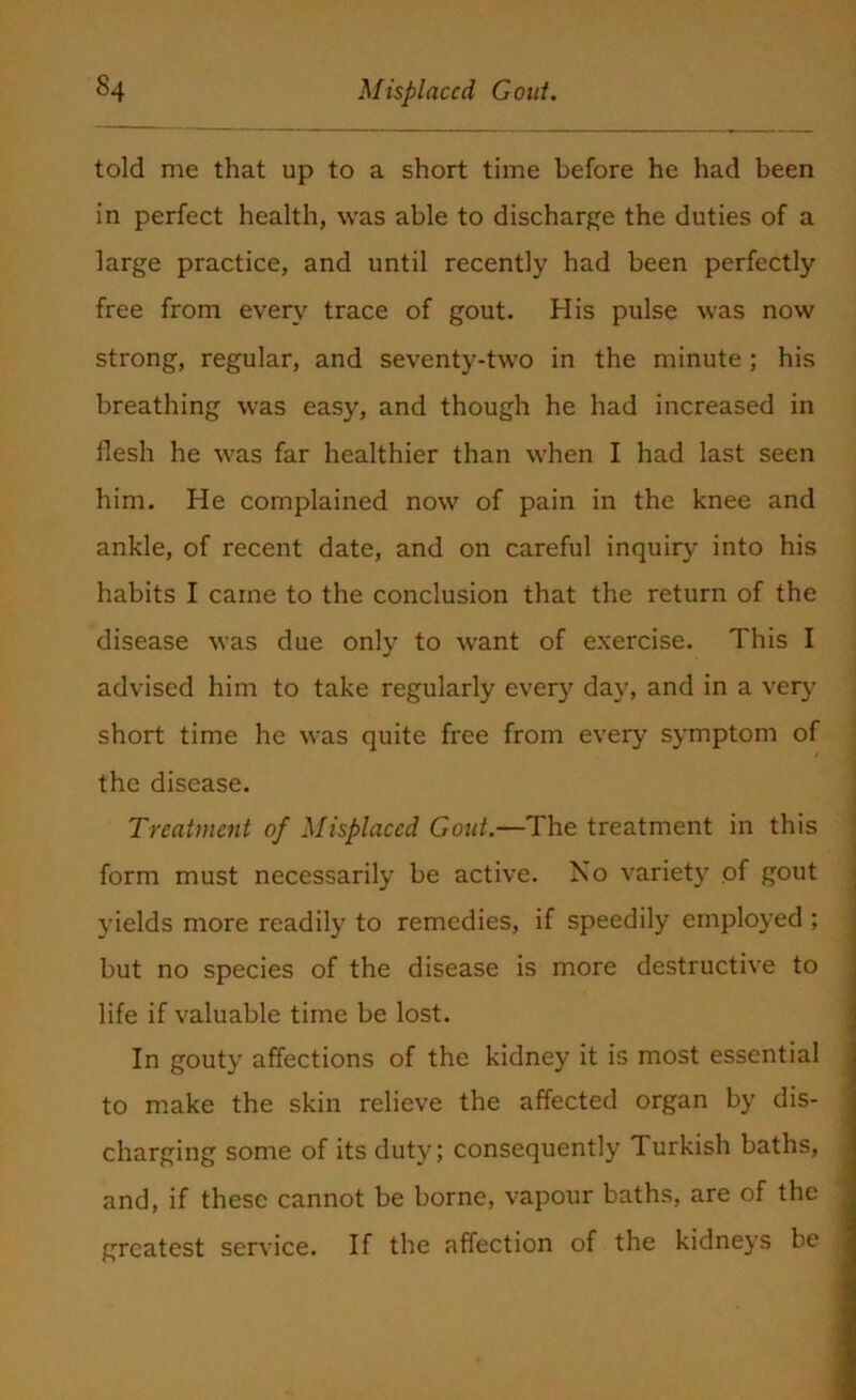 told me that up to a short time before he had been in perfect health, was able to discharge the duties of a large practice, and until recently had been perfectly free from every trace of gout. His pulse was now strong, regular, and seventy-two in the minute ; his breathing was easy, and though he had increased in flesh he was far healthier than when I had last seen him. He complained now of pain in the knee and ankle, of recent date, and on careful inquiry into his habits I came to the conclusion that the return of the disease was due only to want of exercise. This I advised him to take regularly every day, and in a very short time he was quite free from every symptom of the disease. Treatment of Misplaced Gout.—The treatment in this form must necessarily be active. No variety of gout yields more readily to remedies, if speedily employed ; but no species of the disease is more destructive to life if valuable time be lost. In gouty affections of the kidney it is most essential to make the skin relieve the affected organ by dis- charging some of its duty; consequently Turkish baths, and, if these cannot be borne, vapour baths, are of the greatest service. If the affection of the kidneys be