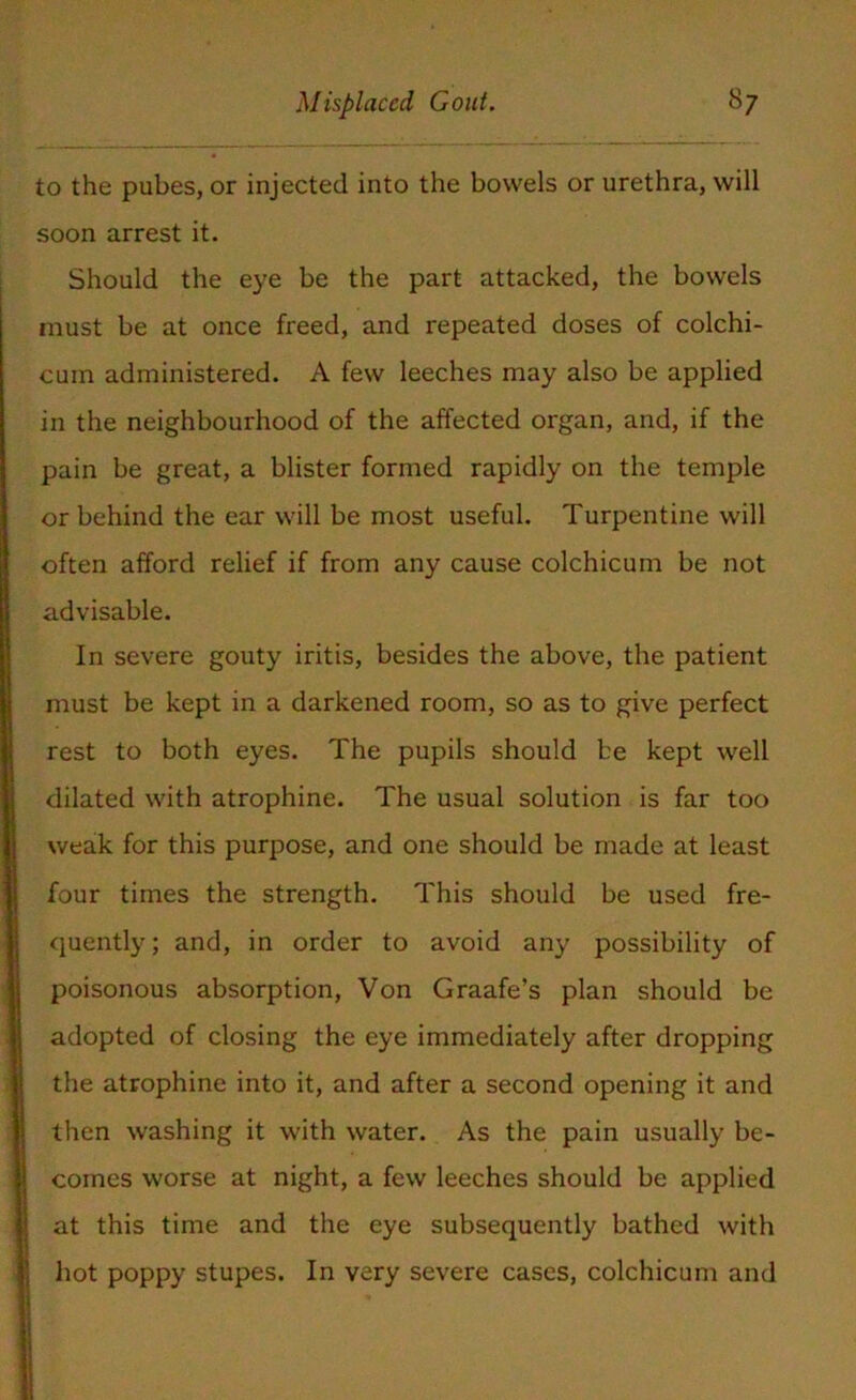 to the pubes, or injected into the bowels or urethra, will soon arrest it. Should the eye be the part attacked, the bowels must be at once freed, and repeated doses of colchi- cum administered. A few leeches may also be applied in the neighbourhood of the affected organ, and, if the pain be great, a blister formed rapidly on the temple or behind the ear will be most useful. Turpentine will often afford relief if from any cause colchicum be not advisable. In severe gouty iritis, besides the above, the patient must be kept in a darkened room, so as to give perfect rest to both eyes. The pupils should be kept well dilated with atrophine. The usual solution is far too weak for this purpose, and one should be made at least four times the strength. This should be used fre- quently; and, in order to avoid any possibility of poisonous absorption, Von Graafe’s plan should be adopted of closing the eye immediately after dropping the atrophine into it, and after a second opening it and then washing it with water. As the pain usually be- comes worse at night, a few leeches should be applied at this time and the eye subsequently bathed with hot poppy stupes. In very severe cases, colchicum and