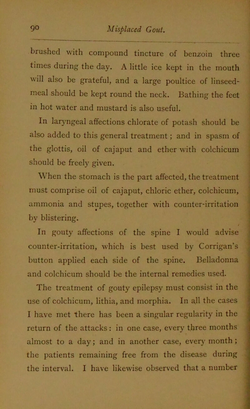 brushed with compound tincture of benzoin three times during the day. A little ice kept in the mouth will also be grateful, and a large poultice of linseed- meal should be kept round the neck. Bathing the feet in hot water and mustard is also useful. In laryngeal affections chlorate of potash should be also added to this general treatment; and in spasm of the glottis, oil of cajaput and ether with colchicum should be freely given. When the stomach is the part affected, the treatment must comprise oil of cajaput, chloric ether, colchicum, ammonia and stupes, together with counter-irritation * by blistering. - In gouty affections of the spine I would advise counter-irritation, which is best used by Corrigan’s button applied each side of the spine. Belladonna and colchicum should be the internal remedies used. The treatment of gouty epilepsy must consist in the use of colchicum, lithia, and morphia. In all the cases I have met there has been a singular regularity in the return of the attacks: in one case, every three months almost to a day; and in another case, every month ; the patients remaining free from the disease during