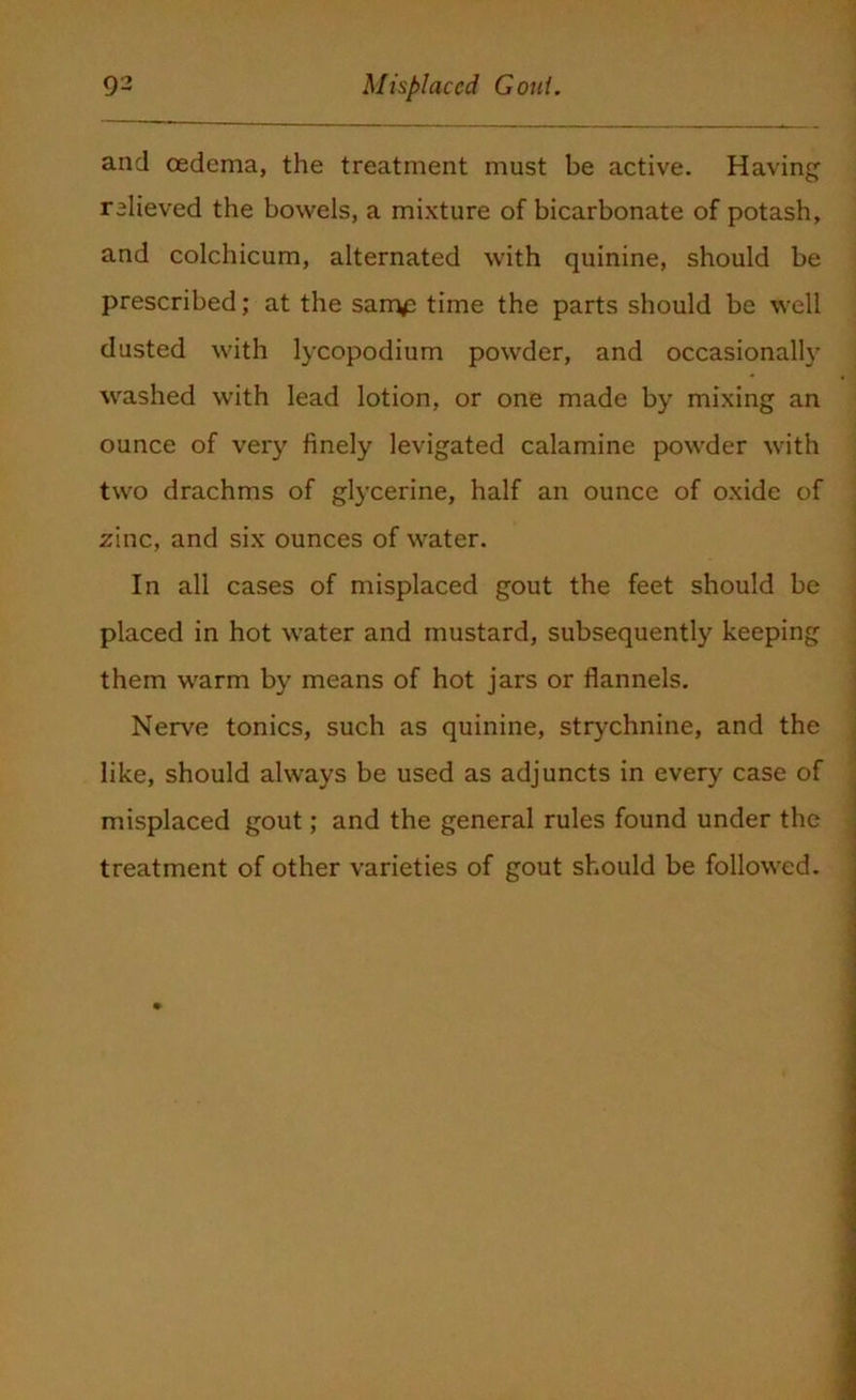 and oedema, the treatment must be active. Having relieved the bowels, a mixture of bicarbonate of potash, and colchicum, alternated with quinine, should be prescribed; at the sam£ time the parts should be well dusted with lycopodium powder, and occasionally washed with lead lotion, or one made by mixing an ounce of very finely levigated calamine powder with two drachms of glycerine, half an ounce of oxide of zinc, and six ounces of water. In all cases of misplaced gout the feet should be placed in hot water and mustard, subsequently keeping them warm by means of hot jars or flannels. Nerve tonics, such as quinine, strychnine, and the like, should always be used as adjuncts in every case of misplaced gout; and the general rules found under the treatment of other varieties of gout should be followed.
