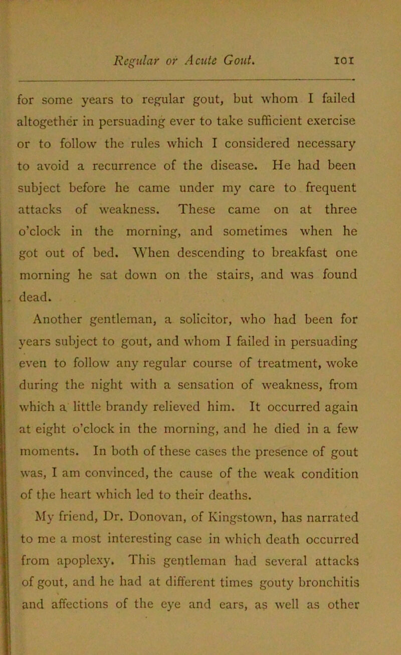 for some years to regular gout, but whom I failed altogether in persuading ever to take sufficient exercise or to follow the rules which I considered necessary to avoid a recurrence of the disease. He had been subject before he came under my care to frequent attacks of weakness. These came on at three o’clock in the morning, and sometimes when he got out of bed. When descending to breakfast one morning he sat down on the stairs, and was found dead. Another gentleman, a solicitor, who had been for years subject to gout, and whom I failed in persuading even to follow any regular course of treatment, woke during the night with a sensation of weakness, from which a little brandy relieved him. It occurred again at eight o’clock in the morning, and he died in a few moments. In both of these cases the presence of gout was, I am convinced, the cause of the weak condition of the heart which led to their deaths. My friend, Dr. Donovan, of Kingstown, has narrated to me a most interesting case in which death occurred from apoplexy. This gentleman had several attacks of gout, and he had at different times gouty bronchitis and affections of the eye and ears, as well as other