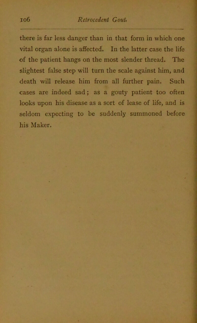 there is far less danger than in that form in which one vital organ alone is affected. In the latter case the life of the patient hangs on the most slender thread. The slightest false step will turn the scale against him, and death will release him from all further pain. Such cases are indeed sad; as a gouty patient too often looks upon his disease as a sort of lease of life, and is seldom expecting to be suddenly summoned before his Maker.