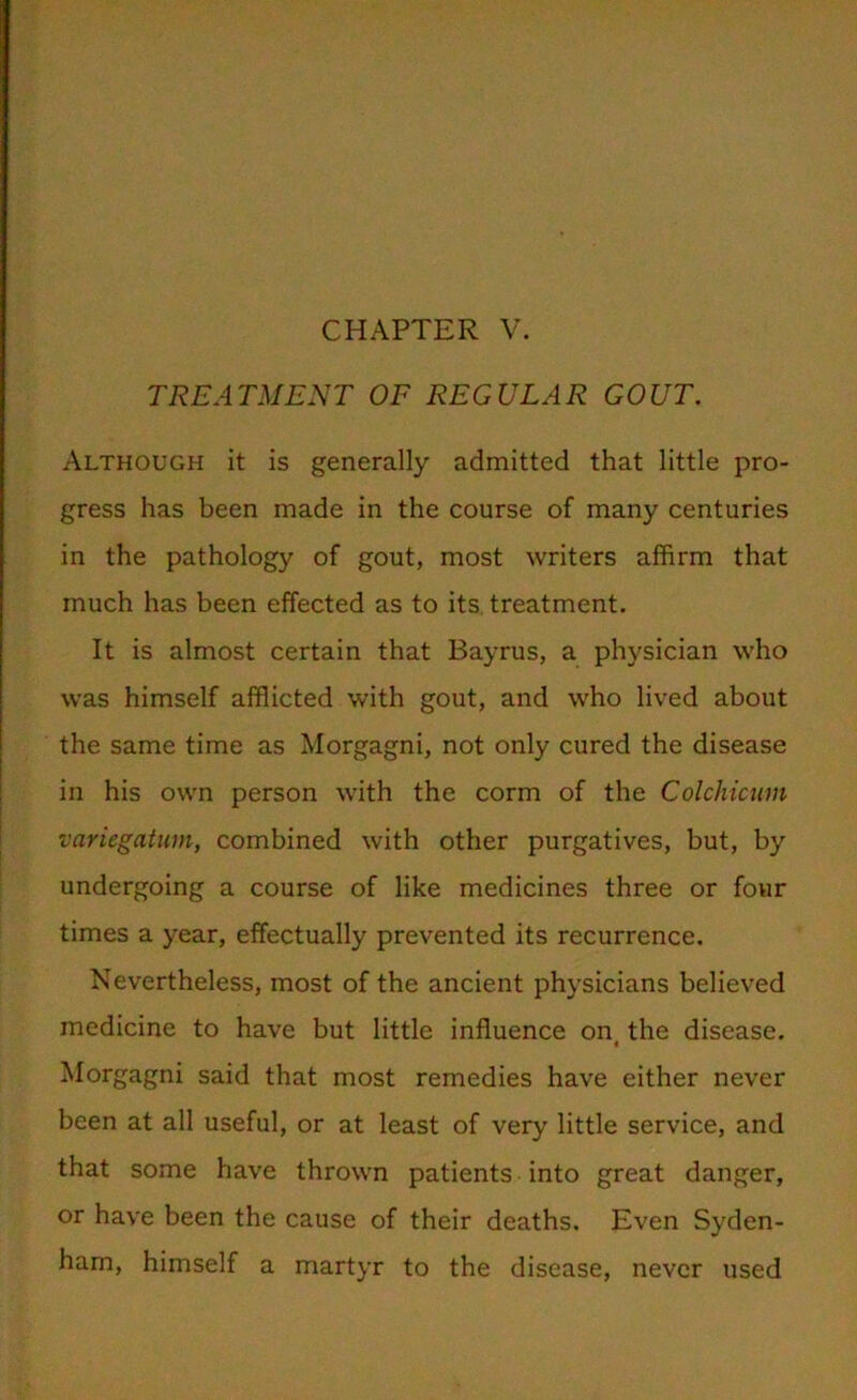 TREATMENT OF REGULAR GOUT. Although it is generally admitted that little pro- gress has been made in the course of many centuries in the pathology of gout, most writers affirm that much has been effected as to its treatment. It is almost certain that Bayrus, a physician who was himself afflicted with gout, and who lived about the same time as Morgagni, not only cured the disease in his own person with the corm of the Colchicum variegatum, combined with other purgatives, but, by undergoing a course of like medicines three or four times a year, effectually prevented its recurrence. Nevertheless, most of the ancient physicians believed medicine to have but little influence on the disease. i Morgagni said that most remedies have either never been at all useful, or at least of very little service, and that some have thrown patients into great danger, or have been the cause of their deaths. Even Syden- ham, himself a martyr to the disease, never used