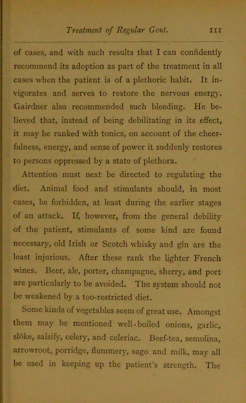 of cases, and with such results that I can confidently recommend its adoption as part of the treatment in all cases when the patient is of a plethoric habit. It in- vigorates and serves to restore the nervous energy. Gairdner also recommended such bleeding. He be- lieved that, instead of being debilitating in its effect, it may be ranked with tonics, on account of the cheer- fulness, energy, and sense of power it suddenly restores to persons oppressed by a state of plethora. Attention must next be directed to regulating the diet. Animal food and stimulants should, in most cases, be forbidden, at least during the earlier stages of an attack. If, however, from the general debility of the patient, stimulants of some kind are found necessary, old Irish or Scotch whisky and gin are the least injurious. After these rank the lighter French wines. Beer, ale, porter, champagne, sherry, and port are particularly to be avoided. The system should not be weakened by a too-restricted diet. Some kinds of vegetables seem of great use. Amongst them may be mentioned well-boiled onions, garlic, sloke, salsify, celery, and celeriac. Beef-tea, semolina, arrowroot, porridge, flummery, sago and milk, may all be used in keeping up the patient’s strength. The