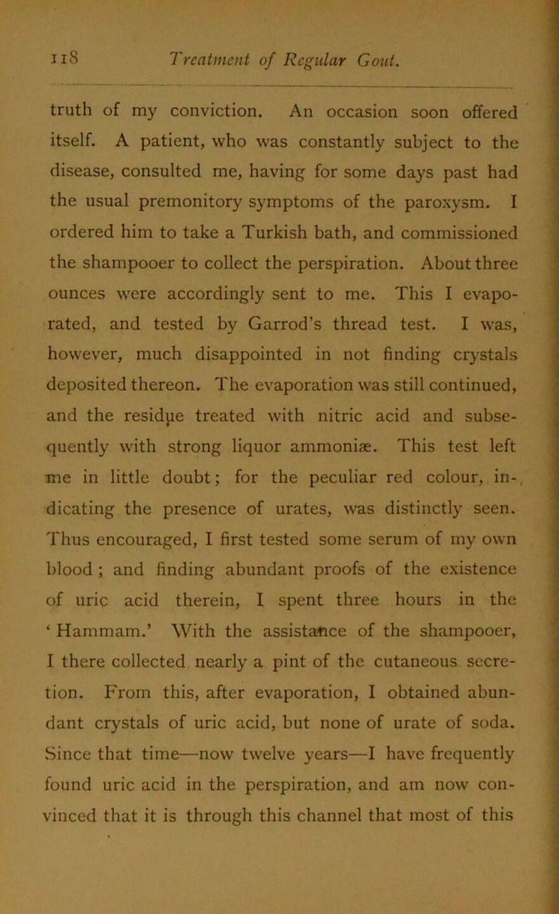 truth of my conviction. An occasion soon offered itself. A patient, who was constantly subject to the disease, consulted me, having for some days past had the usual premonitory symptoms of the paroxysm. I ordered him to take a Turkish bath, and commissioned the shampooer to collect the perspiration. About three ounces were accordingly sent to me. This I evapo- rated, and tested by Garrod’s thread test. I was, however, much disappointed in not finding crystals deposited thereon. The evaporation was still continued, and the residue treated with nitric acid and subse- quently with strong liquor ammoniae. This test left me in little doubt; for the peculiar red colour, in-, dicating the presence of urates, was distinctly seen. Thus encouraged, I first tested some serum of my own blood ; and finding abundant proofs of the existence of uric acid therein, I spent three hours in the * Hammam.’ With the assistance of the shampooer, I there collected nearly a pint of the cutaneous secre- tion. From this, after evaporation, I obtained abun- dant crystals of uric acid, but none of urate of soda. Since that time—now twelve years—I have frequently found uric acid in the perspiration, and am now con- vinced that it is through this channel that most of this
