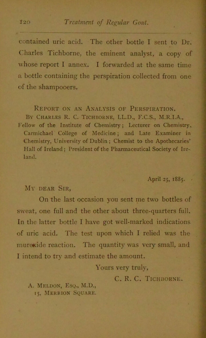 contained uric acid. The other bottle I sent to Dr. Charles Tichborne, the eminent analyst, a copy of whose report I annex. I forwarded at the same time a bottle containing the perspiration collected from one of the shampooers. Report ox an Analysis of Perspiration. By Charles R. C. Tichborne, LL.D., F.C.S., M.R.I.A., Fellow of the Institute of Chemistry; Lecturer on Chemistry. Carmichael College of Medicine; and Late Examiner in Chemistry, University of Dublin ; Chemist to the Apothecaries* Hall of Ireland; President of the Pharmaceutical Society of Ire- land. April 25, 1885. - My dear Sir, On the last occasion you sent me two bottles of sweat, one full and the other about three-quarters full. In the latter bottle I have got well-marked indications of uric acid. The test upon which I relied was the murofcide reaction. The quantity was very small, and I intend to try and estimate the amount. Yours very truly, C. R. C. Tichborne. A. Meldon, Esq., M.D., 15, M err ion Square.