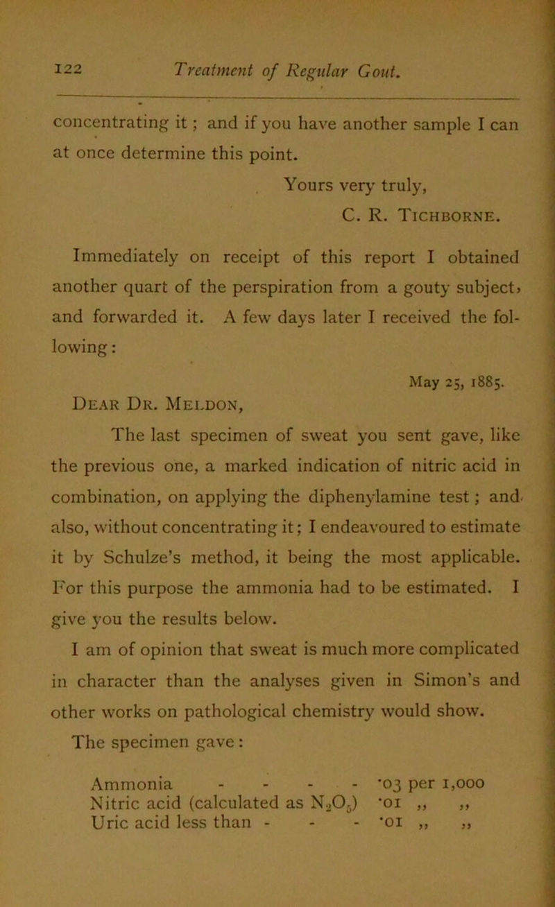 ■ concentrating it; and if you have another sample I can at once determine this point. Yours very truly, C. R. Tichborne. Immediately on receipt of this report I obtained another quart of the perspiration from a gouty subject* and forwarded it. A few days later I received the fol- lowing : May 25, 1885. Dear Dr. Meldon, The last specimen of sweat you sent gave, like the previous one, a marked indication of nitric acid in combination, on applying the diphenylamine test; and also, without concentrating it; I endeavoured to estimate it by Schulze’s method, it being the most applicable. For this purpose the ammonia had to be estimated. I give you the results below. I am of opinion that sweat is much more complicated in character than the analyses given in Simon’s and other works on pathological chemistry would show. The specimen gave: Ammonia - - - - *03 per 1,000 Nitric acid (calculated as Nu05) 'oi „ ,, Uric acid less than - - - *oi ,, „