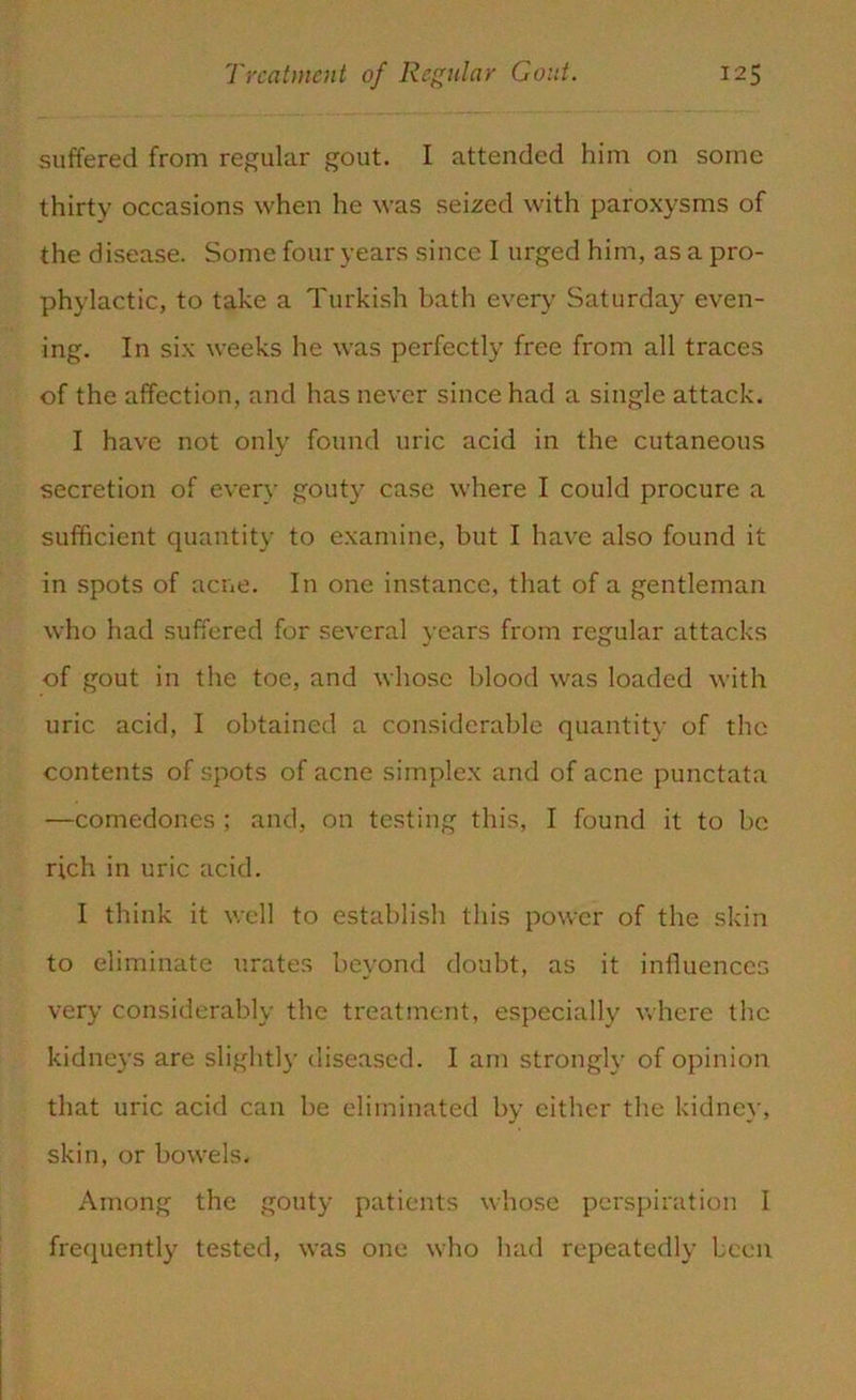 suffered from regular gout. I attended him on some thirty occasions when he was seized with paroxysms of the disease. Some four years since I urged him, as a pro- phylactic, to take a Turkish bath every Saturday even- ing. In six weeks he was perfectly free from all traces of the affection, and has never since had a single attack. I have not only found uric acid in the cutaneous secretion of every gouty case where I could procure a sufficient quantity to examine, but I have also found it in spots of acne. In one instance, that of a gentleman who had suffered for several years from regular attacks of gout in the toe, and whose blood was loaded with uric acid, I obtained a considerable quantity of the contents of spots of acne simplex and of acne punctata —comedones ; and, on testing this, I found it to be rich in uric acid. I think it well to establish this power of the skin to eliminate urates beyond doubt, as it influences very considerably the treatment, especially where the kidneys are slightly diseased. I am strongly of opinion that uric acid can be eliminated by either the kidney, skin, or bowels. Among the gouty patients whose perspiration I frequently tested, was one who had repeatedly been