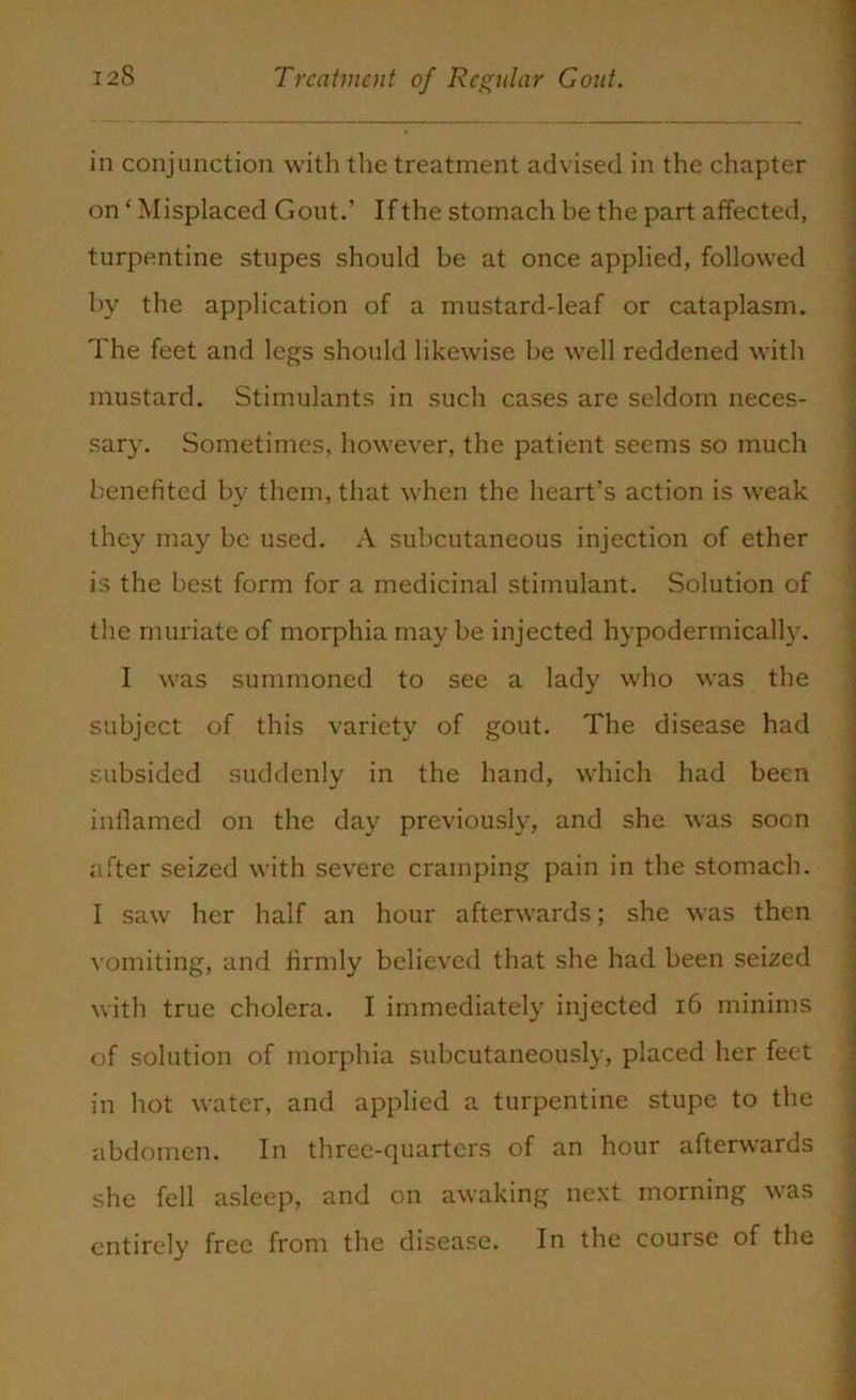 in conjunction with the treatment advised in the chapter on ‘ Misplaced Gout.’ If the stomach be the part affected, turpentine stupes should be at once applied, followed by the application of a mustard-leaf or cataplasm. The feet and legs should likewise be well reddened with mustard. Stimulants in such cases are seldom neces- sary. Sometimes, however, the patient seems so much benefited by them, that when the heart's action is weak they may be used. A subcutaneous injection of ether is the best form for a medicinal stimulant. Solution of the muriate of morphia may be injected hypodermically. I was summoned to see a lady who was the subject of this variety of gout. The disease had subsided suddenly in the hand, which had been inflamed on the day previously, and she was soon after seized with severe cramping pain in the stomach. I saw her half an hour afterwards; she was then vomiting, and firmly believed that she had been seized with true cholera. I immediately injected 16 minims of solution of morphia subcutaneously, placed her feet in hot water, and applied a turpentine stupe to the abdomen. In three-quarters of an hour afterwards she fell asleep, and on awaking next morning was