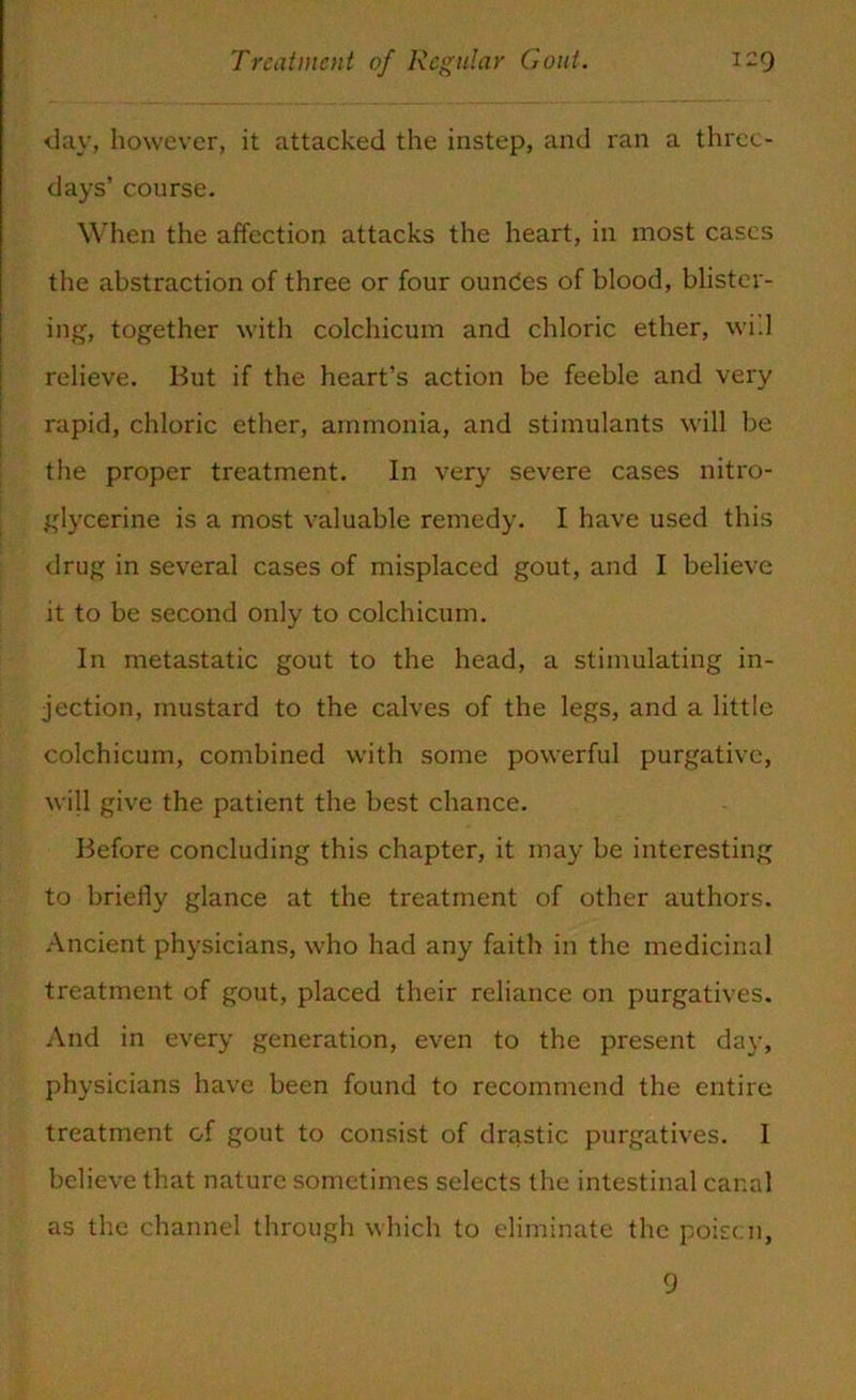 day, however, it attacked the instep, and ran a three- days’ course. When the affection attacks the heart, in most cases the abstraction of three or four ounces of blood, blister- ing, together with colchicum and chloric ether, will relieve. But if the heart’s action be feeble and very rapid, chloric ether, ammonia, and stimulants will be the proper treatment. In very severe cases nitro- glycerine is a most valuable remedy. I have used this drug in several cases of misplaced gout, and I believe it to be second only to colchicum. In metastatic gout to the head, a stimulating in- jection, mustard to the calves of the legs, and a little colchicum, combined with some powerful purgative, will give the patient the best chance. Before concluding this chapter, it may be interesting to briefly glance at the treatment of other authors. Ancient physicians, who had any faith in the medicinal treatment of gout, placed their reliance on purgatives. And in every generation, even to the present day, physicians have been found to recommend the entire treatment of gout to consist of drastic purgatives. 1 believe that nature sometimes selects the intestinal canal as the channel through which to eliminate the poise:n, 9