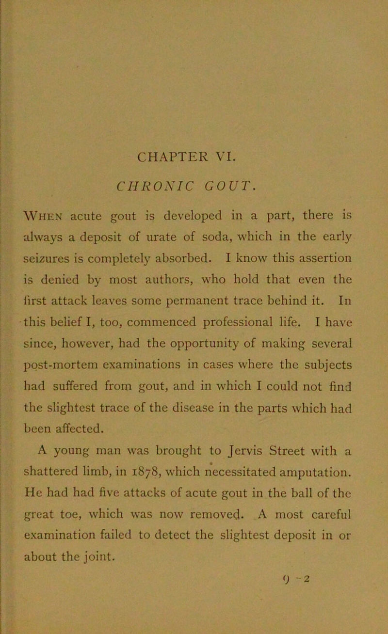 CHAPTER VI. CHRONIC GOUT. When acute gout is developed in a part, there is always a deposit of urate of soda, which in the early seizures is completely absorbed. I know this assertion is denied by most authors, who hold that even the first attack leaves some permanent trace behind it. In this belief I, too, commenced professional life. I have since, however, had the opportunity of making several post-mortem examinations in cases where the subjects had suffered from gout, and in which I could not find the slightest trace of the disease in the parts which had been affected. A young man was brought to Jervis Street with a shattered limb, in 1878, which necessitated amputation. He had had five attacks of acute gout in the ball of the great toe, which was now removed- A most careful examination failed to detect the slightest deposit in or about the joint. 9 -2