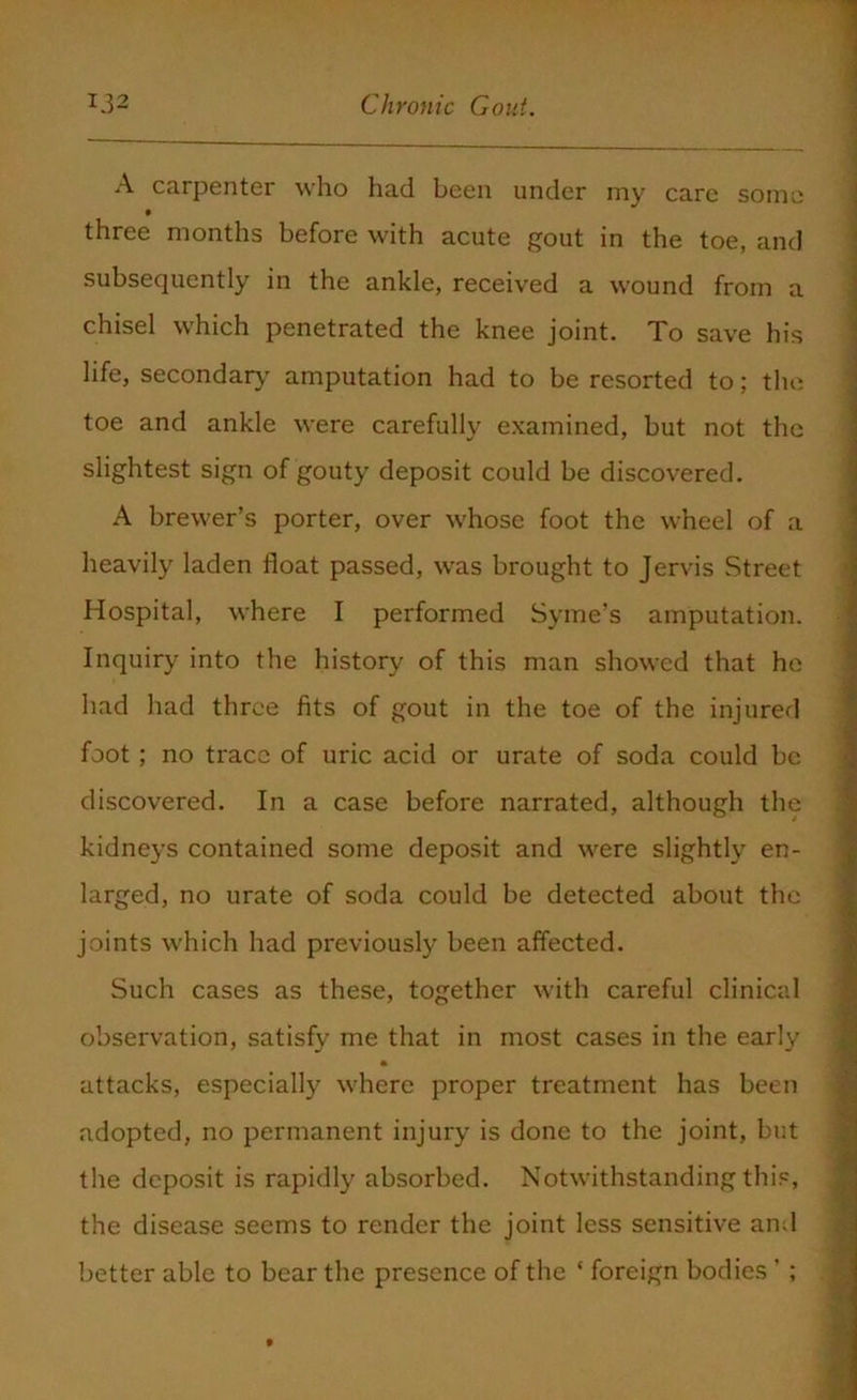 A carpenter who had been under my care some three months before with acute gout in the toe, and subsequently in the ankle, received a wound from a chisel which penetrated the knee joint. To save his life, secondary amputation had to be resorted to; the toe and ankle were carefully examined, but not the slightest sign of gouty deposit could be discovered. A brewer’s porter, over whose foot the wheel of a heavily laden float passed, was brought to Jervis Street Hospital, where I performed Syme’s amputation. Inquiry into the history of this man showed that he had had three fits of gout in the toe of the injured foot ; no trace of uric acid or urate of soda could be discovered. In a case before narrated, although the kidneys contained some deposit and were slightly en- larged, no urate of soda could be detected about the joints which had previously been affected. Such cases as these, together with careful clinical observation, satisfy me that in most cases in the early attacks, especially where proper treatment has been adopted, no permanent injury is done to the joint, but the deposit is rapidly absorbed. Notwithstanding this, the disease seems to render the joint less sensitive and better able to bear the presence of the * foreign bodies' ;