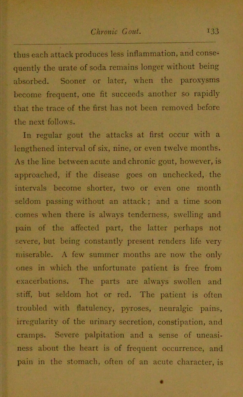 thus each attack produces less inflammation, and conse- quently the urate of soda remains longer without being absorbed. Sooner or later, when the paroxysms become frequent, one fit succeeds another so rapidly that the trace of the first has not been removed before the next follows. In regular gout the attacks at first occur with a lengthened interval of six, nine, or even twelve months. As the line between acute and chronic gout, however, is approached, if the disease goes on unchecked, the intervals become shorter, two or even one month seldom passing without an attack ; and a time soon comes when there is always tenderness, swelling and pain of the affected part, the latter perhaps not severe, but being constantly present renders life very miserable. A few summer months are now the only ones in which the unfortunate patient is free from exacerbations. The parts are always swollen and stiff, but seldom hot or red. The patient is often troubled with flatulency, pyroses, neuralgic pains, irregularity of the urinary secretion, constipation, and cramps. Severe palpitation and a sense of uneasi- ness about the heart is of frequent occurrence, and pain in the stomach, often of an acute character, is