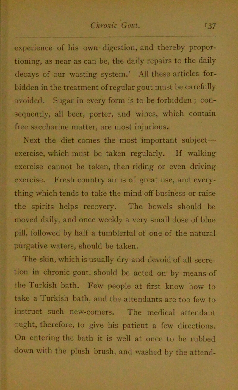 experience of his own digestion, and thereby propor- tioning, as near as can be, the daily repairs to the daily decays of our wasting system.’ All these articles for- bidden in the treatment of regular gout must be carefully avoided. Sugar in every form is to be forbidden ; con- sequently, all beer, porter, and wines, which contain free saccharine matter, are most injurious. Next the diet comes the most important subject— exercise, which must be taken regularly. If walking exercise cannot be taken, then riding or even driving exercise. Fresh country air is of great use, and every- thing which tends to take the mind off business or raise the spirits helps recovery. The bowels should be moved daily, and once weekly a very small dose of blue pill, followed by half a tumblerful of one of the natural purgative waters, should be taken. The skin, which is usually dry and devoid of all secre- tion in chronic gout, should be acted on by means of the Turkish bath. Few people at first know how to take a Turkish bath, and the attendants are too few to instruct such new-comers. The medical attendant ought, therefore, to give his patient a few directions. On entering the bath it is well at once to be rubbed down with the plush brush, and washed by the attend-