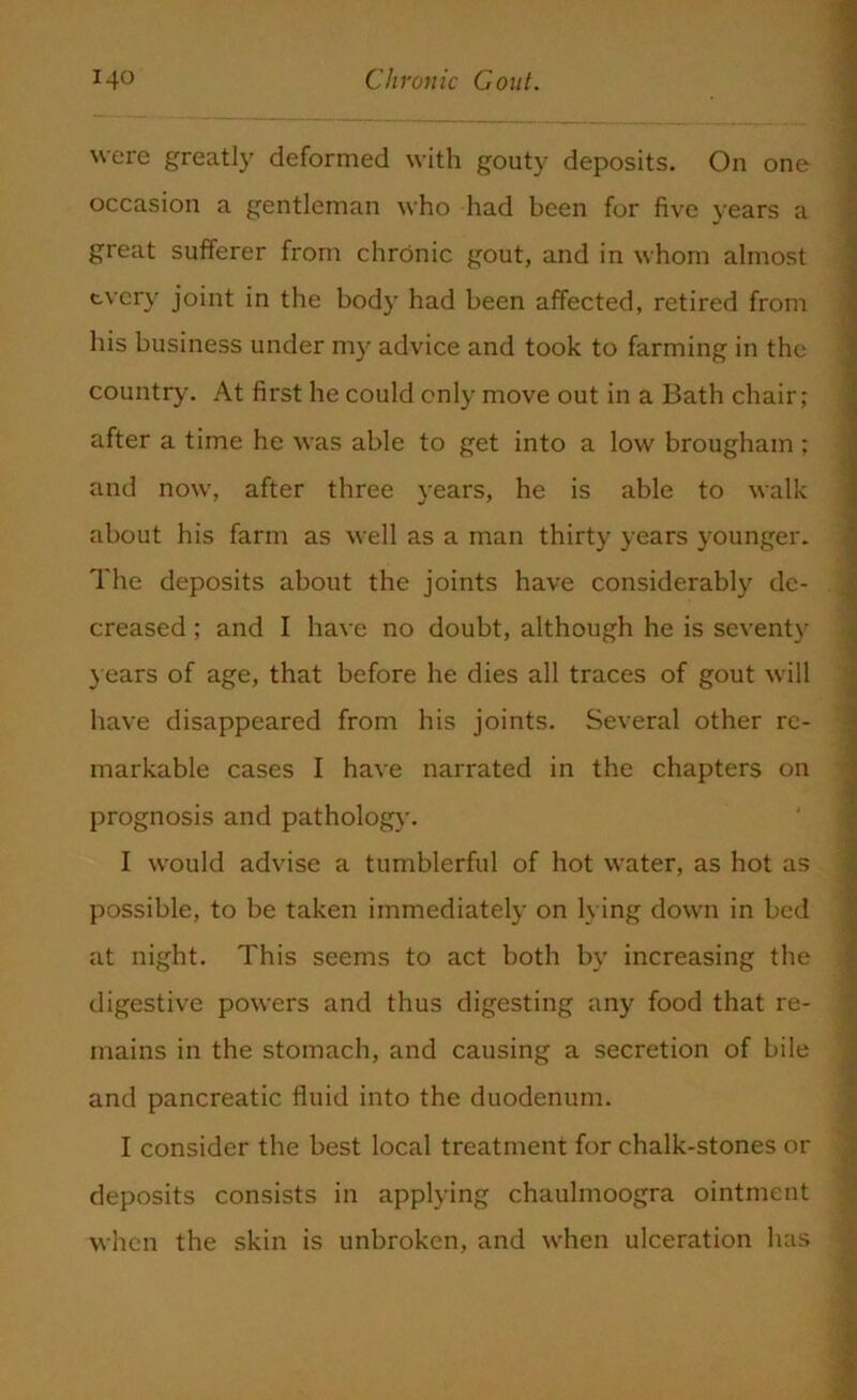 were greatly deformed with gouty deposits. On one occasion a gentleman who had been for five years a great sufferer from chronic gout, and in whom almost tvery joint in the body had been affected, retired from his business under my advice and took to farming in the country. At first he could only move out in a Bath chair; after a time he was able to get into a low brougham ; and now, after three years, he is able to walk about his farm as well as a man thirty years younger. The deposits about the joints have considerably de- creased ; and I have no doubt, although he is seventy years of age, that before he dies all traces of gout will have disappeared from his joints. Several other re- markable cases I have narrated in the chapters on prognosis and pathology. I would advise a tumblerful of hot water, as hot as possible, to be taken immediately on lying down in bed at night. This seems to act both by increasing the digestive powers and thus digesting any food that re- mains in the stomach, and causing a secretion of bile and pancreatic fluid into the duodenum. I consider the best local treatment for chalk-stones or deposits consists in applying chaulmoogra ointment when the skin is unbroken, and when ulceration has