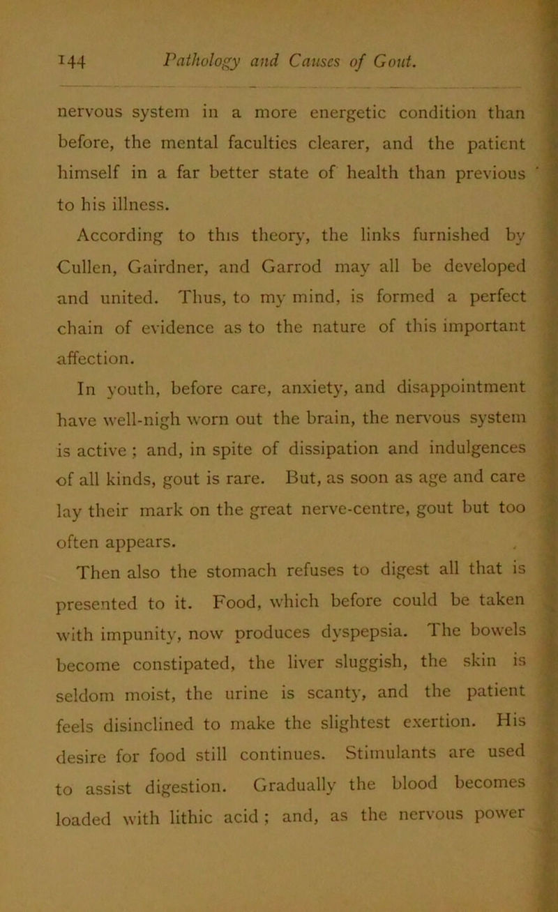 nervous system in a more energetic condition than before, the mental faculties clearer, and the patient himself in a far better state of health than previous to his illness. According to this theory, the links furnished by Cullen, Gairdner, and Garrod may all be developed and united. Thus, to my mind, is formed a perfect chain of evidence as to the nature of this important affection. In youth, before care, anxiety, and disappointment have well-nigh worn out the brain, the nervous system is active ; and, in spite of dissipation and indulgences of all kinds, gout is rare. But, as soon as age and care lay their mark on the great nerve-centre, gout but too often appears. Then also the stomach refuses to digest all that is presented to it. Food, which before could be taken with impunity, now produces dyspepsia. The bowels become constipated, the liver sluggish, the skin is seldom moist, the urine is scanty, and the patient feels disinclined to make the slightest exertion. His desire for food still continues. Stimulants are used to assist digestion. Gradually the blood becomes loaded with lithic acid; and, as the nervous power