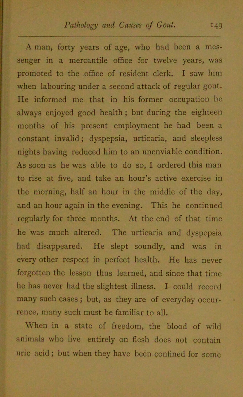 A man, forty years of age, who had been a mes- senger in a mercantile office for twelve years, was promoted to the office of resident clerk. I saw him when labouring under a second attack of regular gout. He informed me that in his former occupation he always enjoyed good health ; but during the eighteen months of his present employment he had been a constant invalid; dyspepsia, urticaria, and sleepless nights having reduced him to an unenviable condition. As soon as he was able to do so, I ordered this man to rise at five, and take an hour’s active exercise in the morning, half an hour in the middle of the day, and an hour again in the evening. This he continued regularly for three months. At the end of that time he was much altered. The urticaria and dyspepsia had disappeared. He slept soundly, and was in every other respect in perfect health. He has never forgotten the lesson thus learned, and since that time he has never had the slightest illness. I could record many such cases ; but, as they are of everyday occur- rence, many such must be familiar to all. When in a state of freedom, the blood of wild animals who live entirely on flesh does not contain uric acid; but when they have been confined for some