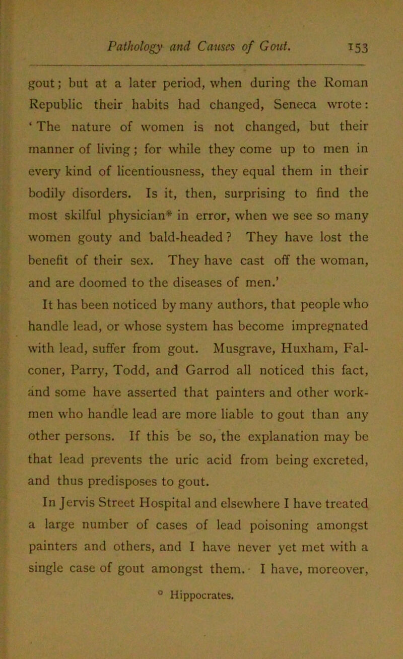 gout; but at a later period, when during the Roman Republic their habits had changed, Seneca wrote: ‘ The nature of women is not changed, but their manner of living; for while they come up to men in ever)' kind of licentiousness, they equal them in their bodily disorders. Is it, then, surprising to find the most skilful physician* in error, when we see so many women gouty and bald-headed ? They have lost the benefit of their sex. They have cast off the woman, and are doomed to the diseases of men.’ It has been noticed by many authors, that people who handle lead, or whose system has become impregnated with lead, suffer from gout. Musgrave, Huxham, Fal- coner, Parry, Todd, and Garrod all noticed this fact, and some have asserted that painters and other work- men who handle lead are more liable to gout than any other persons. If this be so, the explanation may be that lead prevents the uric acid from being excreted, and thus predisposes to gout. In Jervis Street Hospital and elsewhere I have treated a large number of cases of lead poisoning amongst painters and others, and I have never yet met with a single case of gout amongst them. I have, moreover, 0 Hippocrates.