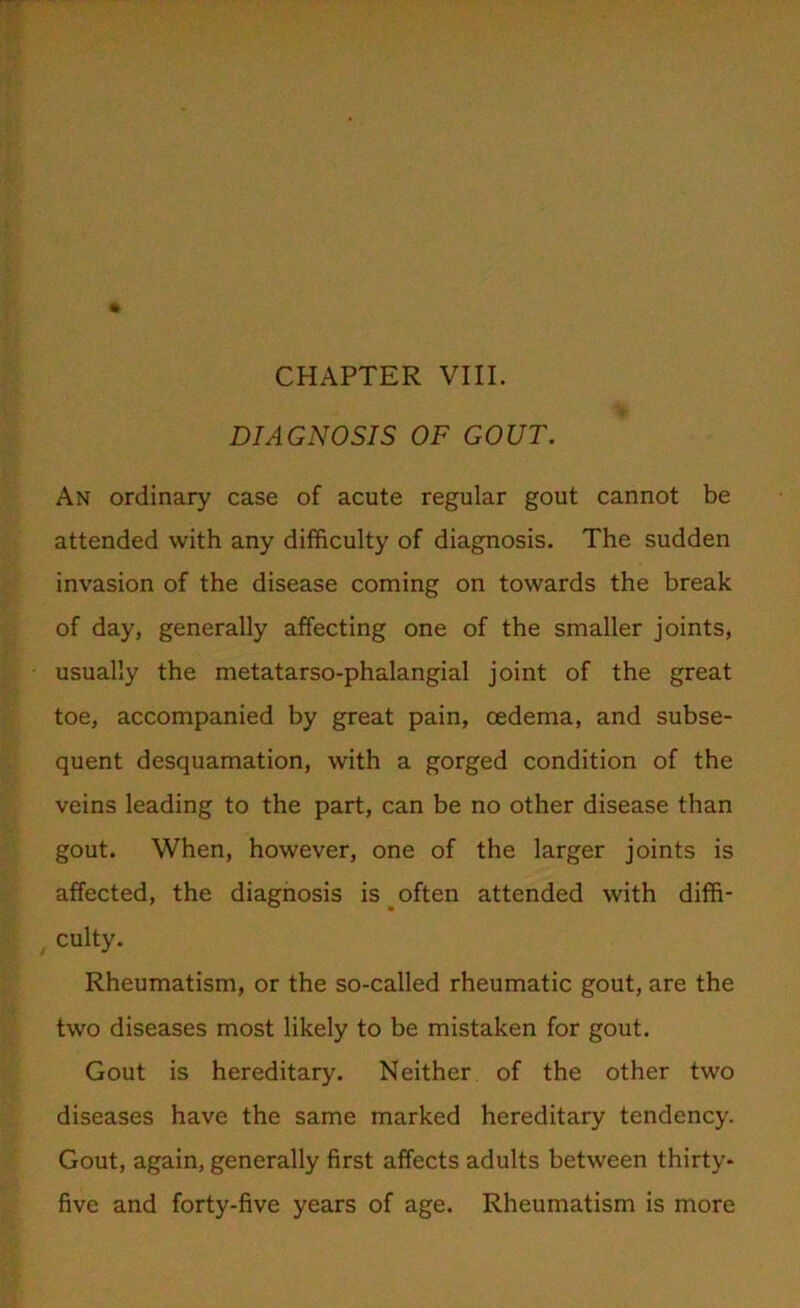 CHAPTER VIII. DIAGNOSIS OF GOUT. An ordinary case of acute regular gout cannot be attended with any difficulty of diagnosis. The sudden invasion of the disease coming on towards the break of day, generally affecting one of the smaller joints, usually the metatarso-phalangial joint of the great toe, accompanied by great pain, oedema, and subse- quent desquamation, with a gorged condition of the veins leading to the part, can be no other disease than gout. When, however, one of the larger joints is affected, the diagnosis is _ often attended with diffi- culty. Rheumatism, or the so-called rheumatic gout, are the two diseases most likely to be mistaken for gout. Gout is hereditary. Neither of the other two diseases have the same marked hereditary tendency. Gout, again, generally first affects adults between thirty- five and forty-five years of age. Rheumatism is more