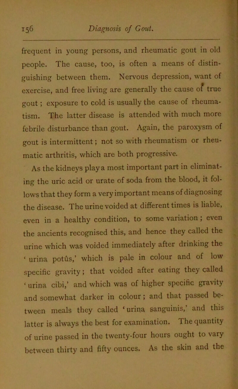 frequent in young persons, and rheumatic gout in old people. The cause, too, is often a means of distin- guishing between them. Nervous depression, want of exercise, and free living are generally the cause of true gout; exposure to cold is usually the cause of rheuma- tism. The latter disease is attended with much more febrile disturbance than gout. Again, the paroxysm of gout is intermittent; not so with rheumatism or rheu- matic arthritis, which are both progressive. As the kidneys play a most important part in eliminat- ing the uric acid or urate of soda from the blood, it fol- lows that they form a very important means of diagnosing the disease. The urine voided at different times is liable, even in a healthy condition, to some variation; even the ancients recognised this, and hence they called the urine which was voided immediately after drinking the * urina potus,’ which is pale in colour and of low specific gravity; that voided after eating they called * urina cibi,’ and which was of higher specific gravity and somewhat darker in colour ; and that passed be- tween meals they called ‘urina sanguinis,’ and this latter is always the best for examination. The quantity of urine passed in the twenty-four hours ought to vary between thirty and fifty ounces. As the skin and the