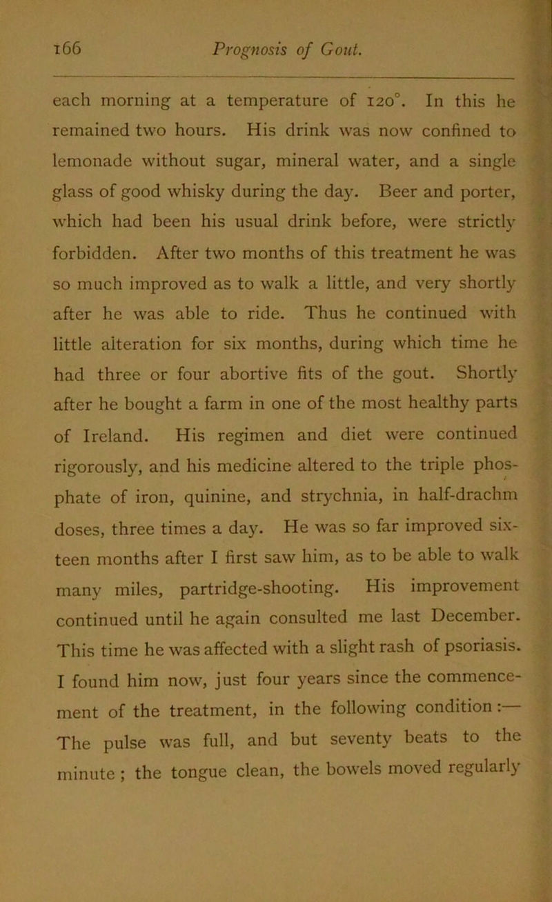 each morning at a temperature of 120°. In this he remained two hours. His drink was now confined to lemonade without sugar, mineral water, and a single glass of good whisky during the day. Beer and porter, which had been his usual drink before, were strictly forbidden. After two months of this treatment he was so much improved as to walk a little, and very shortly after he was able to ride. Thus he continued with little alteration for six months, during which time he had three or four abortive fits of the gout. Shortly after he bought a farm in one of the most healthy parts of Ireland. His regimen and diet were continued rigorously, and his medicine altered to the triple phos- phate of iron, quinine, and strychnia, in half-drachm doses, three times a day. He was so far improved six- teen months after I first saw him, as to be able to walk many miles, partridge-shooting. His improvement continued until he again consulted me last December. This time he was affected with a slight rash of psoriasis. I found him now, just four years since the commence- ment of the treatment, in the following condition The pulse was full, and but seventy beats to the minute ; the tongue clean, the bowels moved regularly