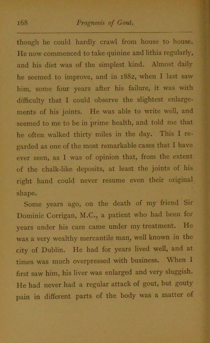 though he could hardly crawl from house to house. He now commenced to take quinine and lithia regularly, and his diet was of the simplest kind. Almost daily he seemed to improve, and in 1882, when I last saw him, some four years after his failure, it was with difficulty that I could observe the slightest enlarge- ments of his joints. He was able to write well, and seemed to me to be in prime health, and told me that he often walked thirty miles in the day. This I re- garded as one of the most remarkable cases that I have ever seen, as I was of opinion that, from the extent of the chalk-like deposits, at least the joints of his right hand could never resume even their original shape. Some years ago, on the death of my friend Sir Dominic Corrigan, M.C., a patient who had been for years under his care came under my treatment. He was a very wealthy mercantile man, well known in the city of Dublin. He had for years lived well, and at times was much overpressed with business. When I first saw him, his liver was enlarged and very sluggish. He had never had a regular attack of gout, but gouty pain in different parts of the body was a matter of