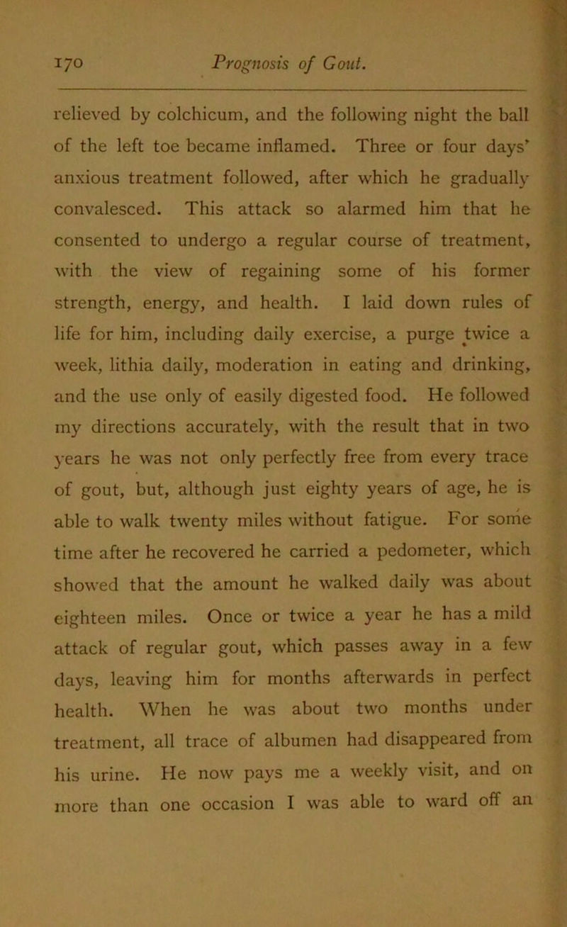 l'elieved by colchicum, and the following night the ball of the left toe became inflamed. Three or four days' anxious treatment followed, after which he gradually convalesced. This attack so alarmed him that he consented to undergo a regular course of treatment, with the view of regaining some of his former strength, energy, and health. I laid down rules of life for him, including daily exercise, a purge twice a week, lithia daily, moderation in eating and drinking, and the use only of easily digested food. He followed my directions accurately, with the result that in two years he was not only perfectly free from every trace of gout, but, although just eighty years of age, he is able to walk twenty miles without fatigue. For some time after he recovered he carried a pedometer, which showed that the amount he walked daily was about eighteen miles. Once or twice a year he has a mild attack of regular gout, which passes away in a few days, leaving him for months afterwards in perfect health. When he was about two months under treatment, all trace of albumen had disappeared from his urine. He now pays me a weekly visit, and on more than one occasion I was able to ward off an