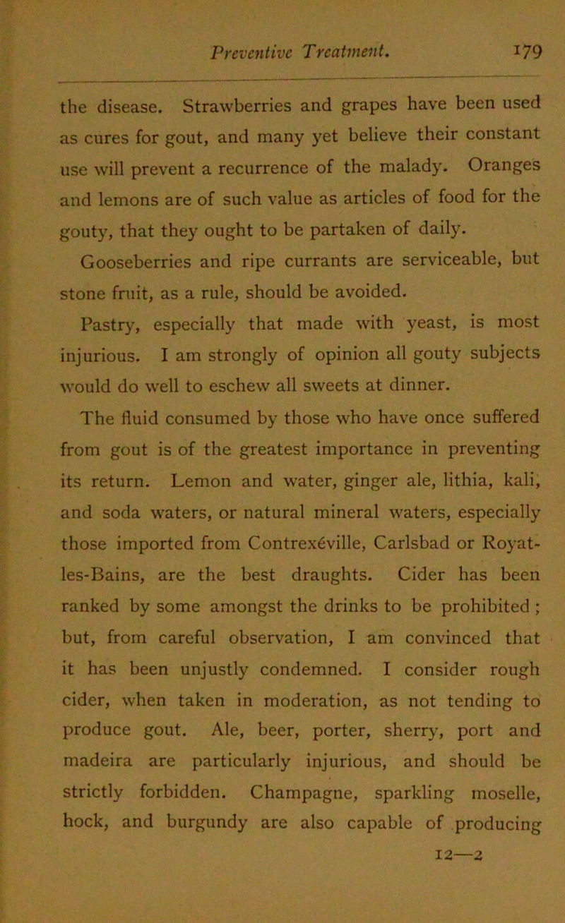 the disease. Strawberries and grapes have been used as cures for gout, and many yet believe their constant use will prevent a recurrence of the malady. Oranges and lemons are of such value as articles of food for the gouty, that they ought to be partaken of daily. Gooseberries and ripe currants are serviceable, but stone fruit, as a rule, should be avoided. Pastry, especially that made with yeast, is most injurious. I am strongly of opinion all gouty subjects would do wrell to eschew all sweets at dinner. The fluid consumed by those who have once suffered from gout is of the greatest importance in preventing its return. Lemon and water, ginger ale, lithia, kali, and soda waters, or natural mineral waters, especially those imported from Contrexeville, Carlsbad or Royat- les-Bains, are the best draughts. Cider has been ranked by some amongst the drinks to be prohibited ; but, from careful observation, I am convinced that it has been unjustly condemned. I consider rough cider, when taken in moderation, as not tending to produce gout. Ale, beer, porter, sherry, port and madeira are particularly injurious, and should be strictly forbidden. Champagne, sparkling moselle, hock, and burgundy are also capable of producing 12—2